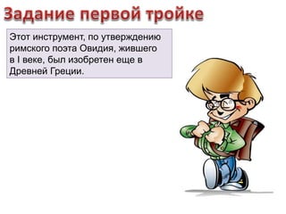 Этот инструмент, по утверждению 
римского поэта Овидия, жившего 
в I веке, был изобретен еще в 
Древней Греции. 
 