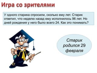 У одного старика спросили, сколько ему лет. Старик 
ответил, что неделю назад ему исполнилось 96 лет. Но 
дней рождения у него было всего 24. Как это понимать? 
Старик 
родился 29 
февраля 
 