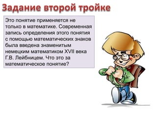 Это понятие применяется не 
только в математике. Современная 
запись определения этого понятия 
с помощью математических знаков 
была введена знаменитым 
немецким математиком XVII века 
Г.В. Лейбницем. Что это за 
математическое понятие? 
 