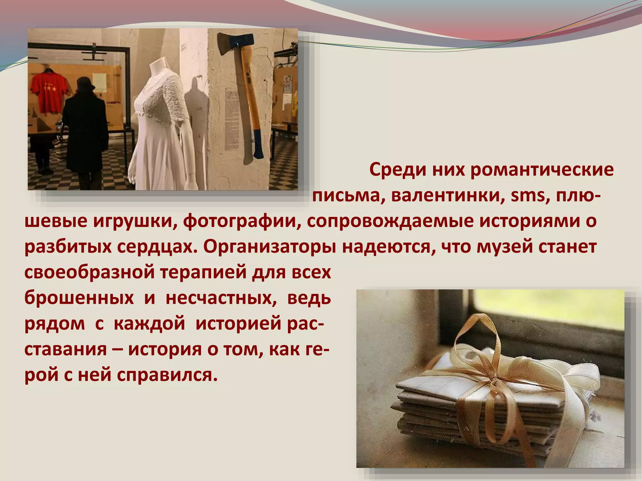 Среди них романтические 
письма, валентинки, sms, плю- 
шевые игрушки, фотографии, сопровождаемые историями о 
разбитых сердцах. Организаторы надеются, что музей станет 
своеобразной терапией для всех 
брошенных и несчастных, ведь 
рядом с каждой историей рас- 
ставания – история о том, как ге- 
рой с ней справился. 
 