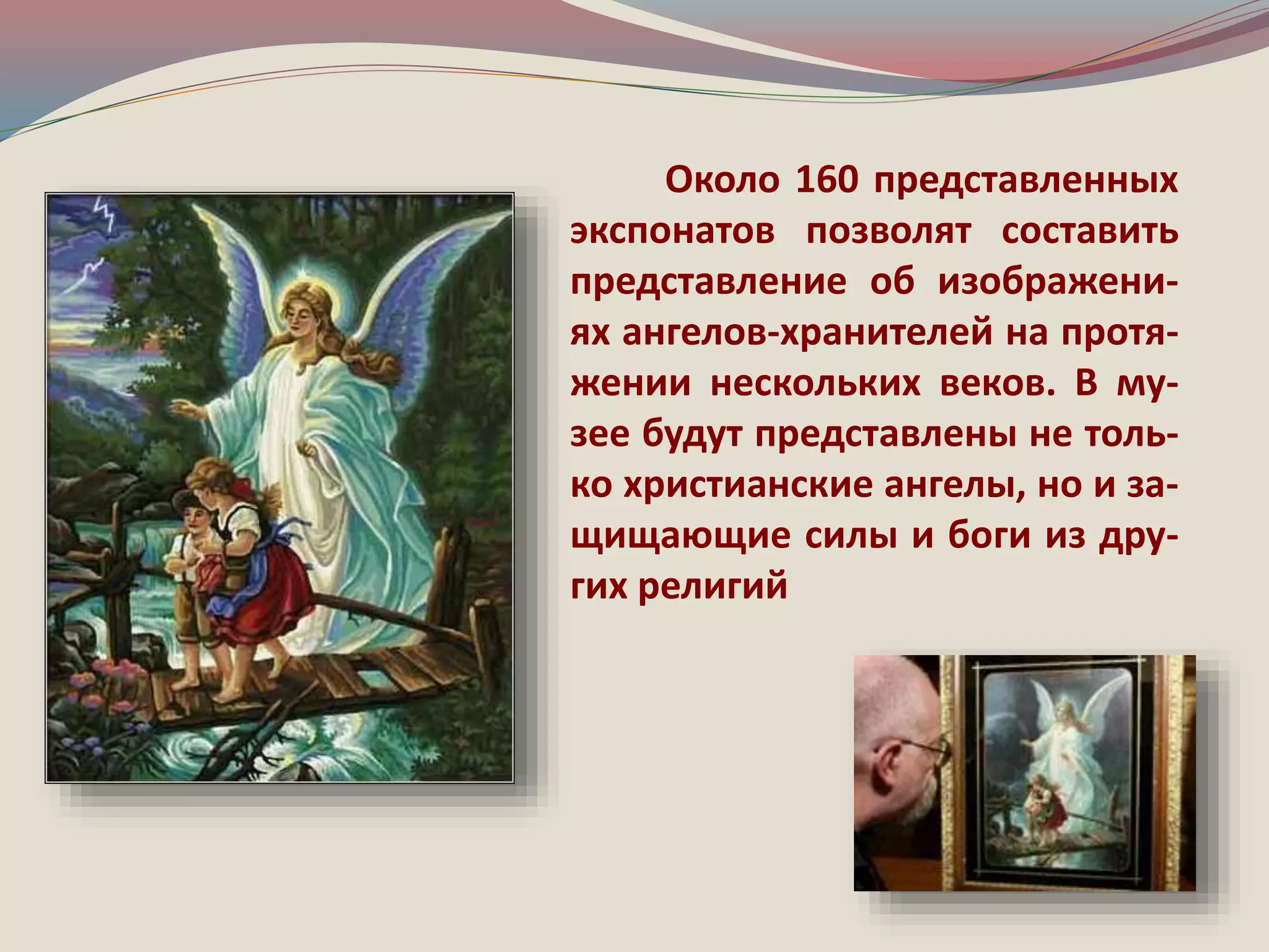 Около 160 представленных 
экспонатов позволят составить 
представление об изображени- 
ях ангелов-хранителей на протя- 
жении нескольких веков. В му- 
зее будут представлены не толь- 
ко христианские ангелы, но и за- 
щищающие силы и боги из дру- 
гих религий 
 