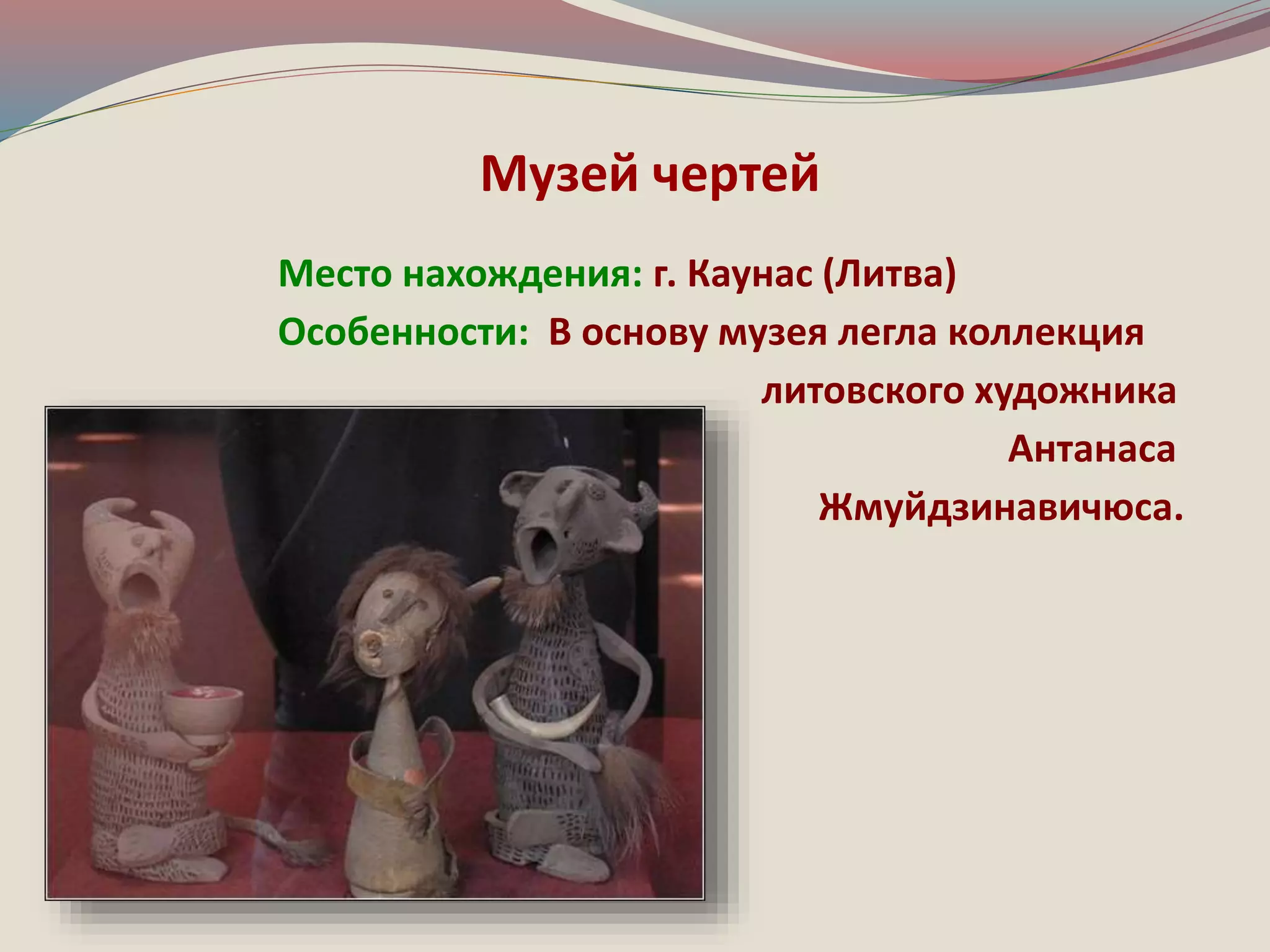 Музей чертей 
Место нахождения: г. Каунас (Литва) 
Особенности: В основу музея легла коллекция 
литовского художника 
Антанаса 
Жмуйдзинавичюса. 
 