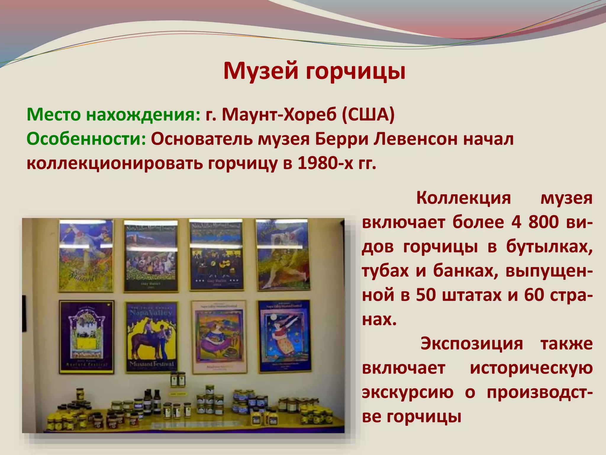 Музей горчицы 
Место нахождения: г. Маунт-Хореб (США) 
Особенности: Основатель музея Берри Левенсон начал 
коллекционировать горчицу в 1980-х гг. 
Коллекция музея 
включает более 4 800 ви- 
дов горчицы в бутылках, 
тубах и банках, выпущен- 
ной в 50 штатах и 60 стра- 
нах. 
Экспозиция также 
включает историческую 
экскурсию о производст- 
ве горчицы 
 