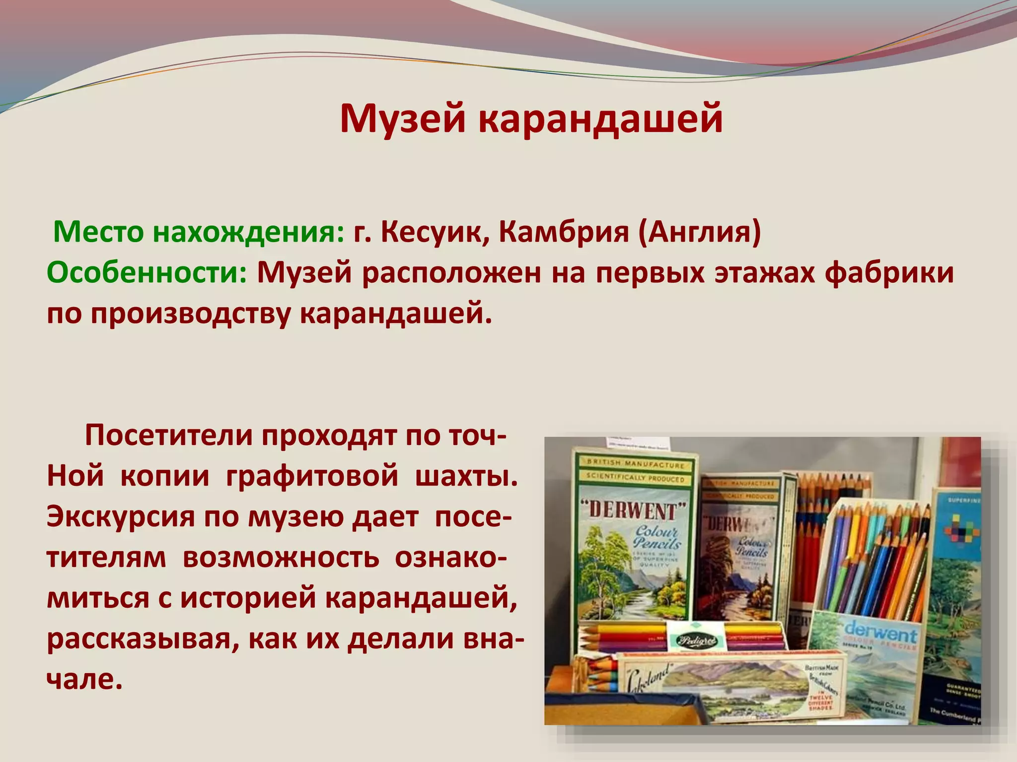 Музей карандашей 
Место нахождения: г. Кесуик, Камбрия (Англия) 
Особенности: Музей расположен на первых этажах фабрики 
по производству карандашей. 
Посетители проходят по точ- 
Ной копии графитовой шахты. 
Экскурсия по музею дает посе- 
тителям возможность ознако- 
миться с историей карандашей, 
рассказывая, как их делали вна- 
чале. 
 