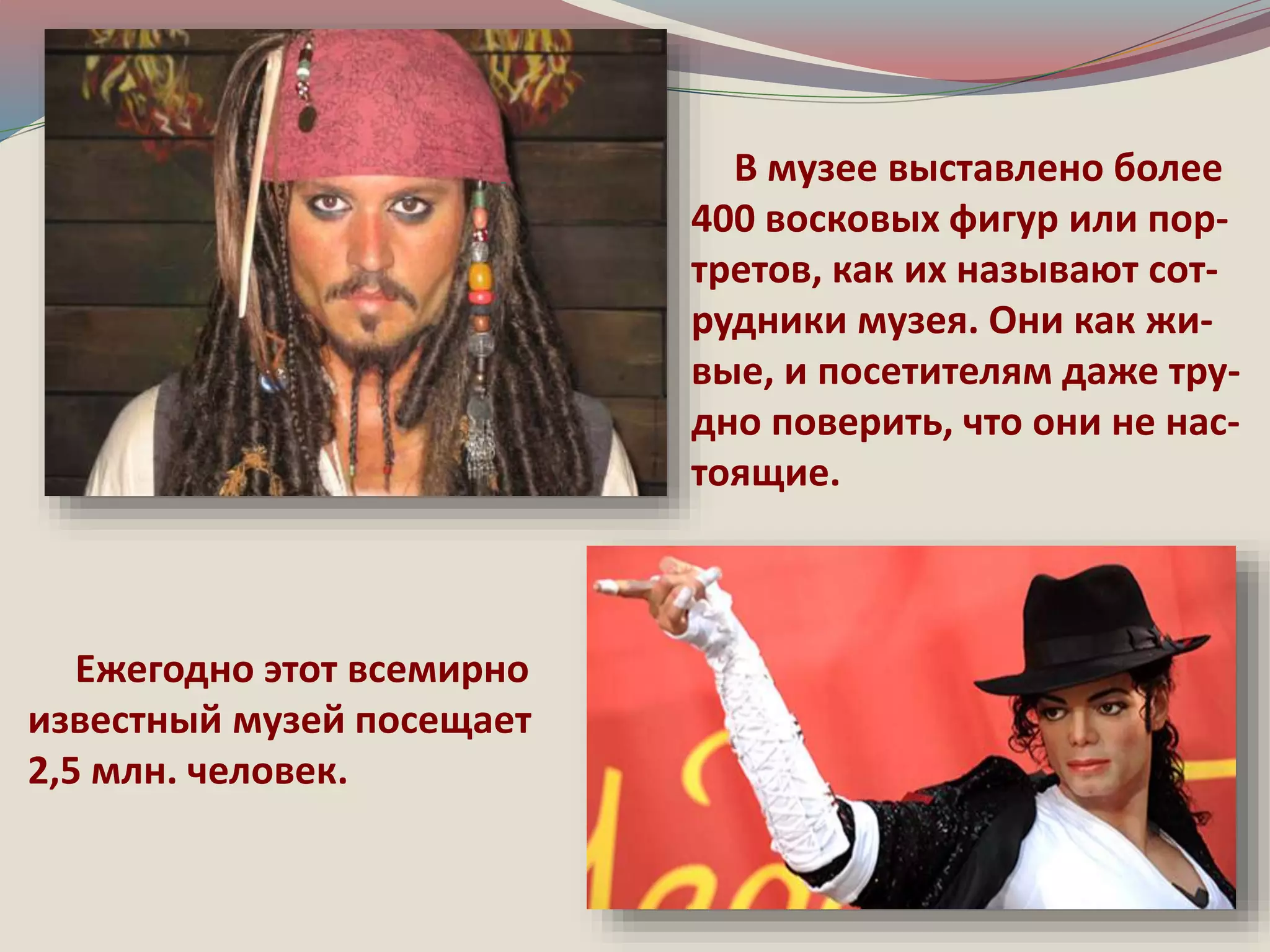 В музее выставлено более 
400 восковых фигур или пор- 
третов, как их называют сот- 
рудники музея. Они как жи- 
вые, и посетителям даже тру- 
дно поверить, что они не нас- 
тоящие. 
Ежегодно этот всемирно 
известный музей посещает 
2,5 млн. человек. 
 