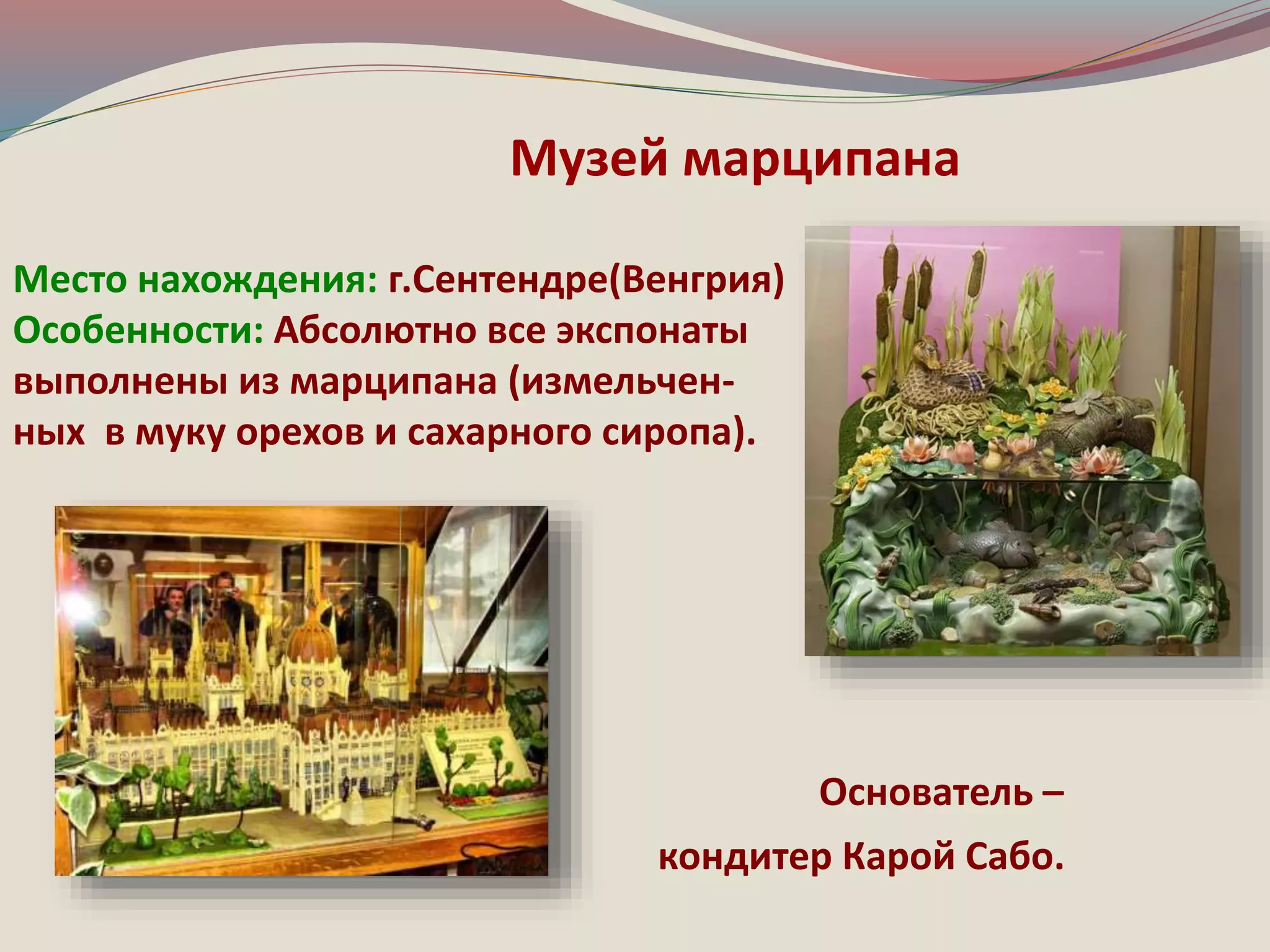 Музей марципана 
Место нахождения: г.Сентендре(Венгрия) 
Особенности: Абсолютно все экспонаты 
выполнены из марципана (измельчен- 
ных в муку орехов и сахарного сиропа). 
Основатель – 
кондитер Карой Сабо. 
 