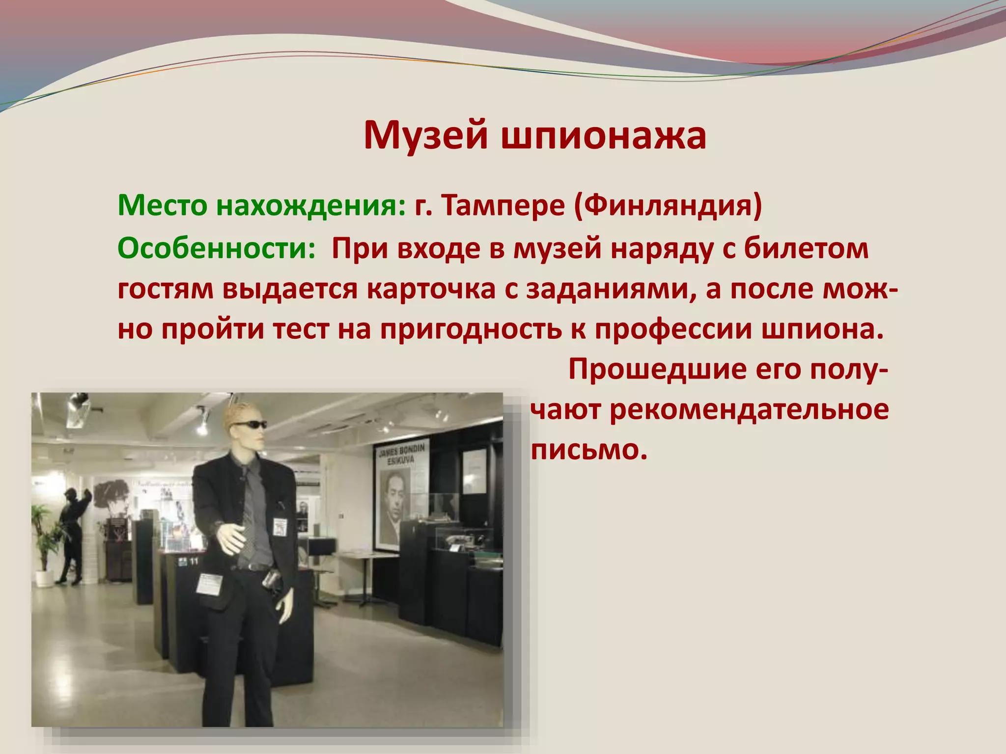 Музей шпионажа 
Место нахождения: г. Тампере (Финляндия) 
Особенности: При входе в музей наряду с билетом 
гостям выдается карточка с заданиями, а после мож- 
но пройти тест на пригодность к профессии шпиона. 
Прошедшие его полу- 
чают рекомендательное 
письмо. 
 