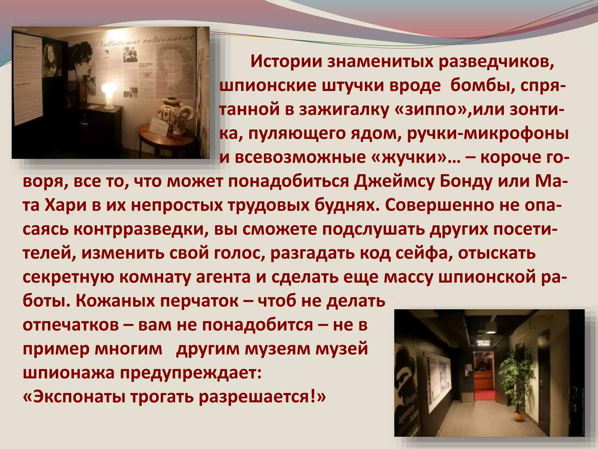 Истории знаменитых разведчиков, 
шпионские штучки вроде бомбы, спря- 
танной в зажигалку «зиппо»,или зонти- 
ка, пуляющего ядом, ручки-микрофоны 
и всевозможные «жучки»… – короче го- 
воря, все то, что может понадобиться Джеймсу Бонду или Ма- 
та Хари в их непростых трудовых буднях. Совершенно не опа- 
саясь контрразведки, вы сможете подслушать других посети- 
телей, изменить свой голос, разгадать код сейфа, отыскать 
секретную комнату агента и сделать еще массу шпионской ра- 
боты. Кожаных перчаток – чтоб не делать 
отпечатков – вам не понадобится – не в 
пример многим другим музеям музей 
шпионажа предупреждает: 
«Экспонаты трогать разрешается!» 
 