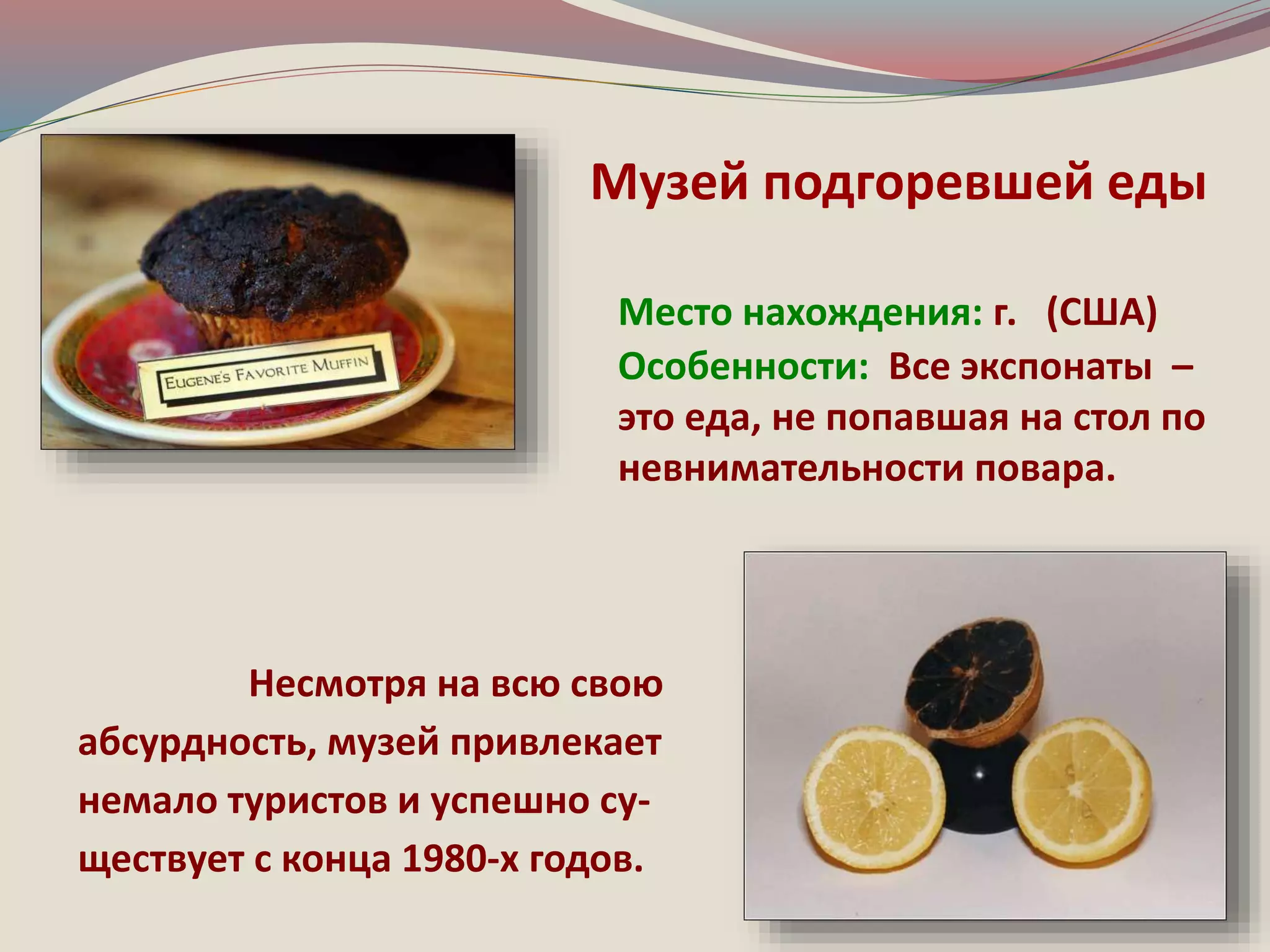 Музей подгоревшей еды 
Место нахождения: г. (США) 
Особенности: Все экспонаты – 
это еда, не попавшая на стол по 
невнимательности повара. 
Несмотря на всю свою 
абсурдность, музей привлекает 
немало туристов и успешно су- 
ществует с конца 1980-х годов. 
 