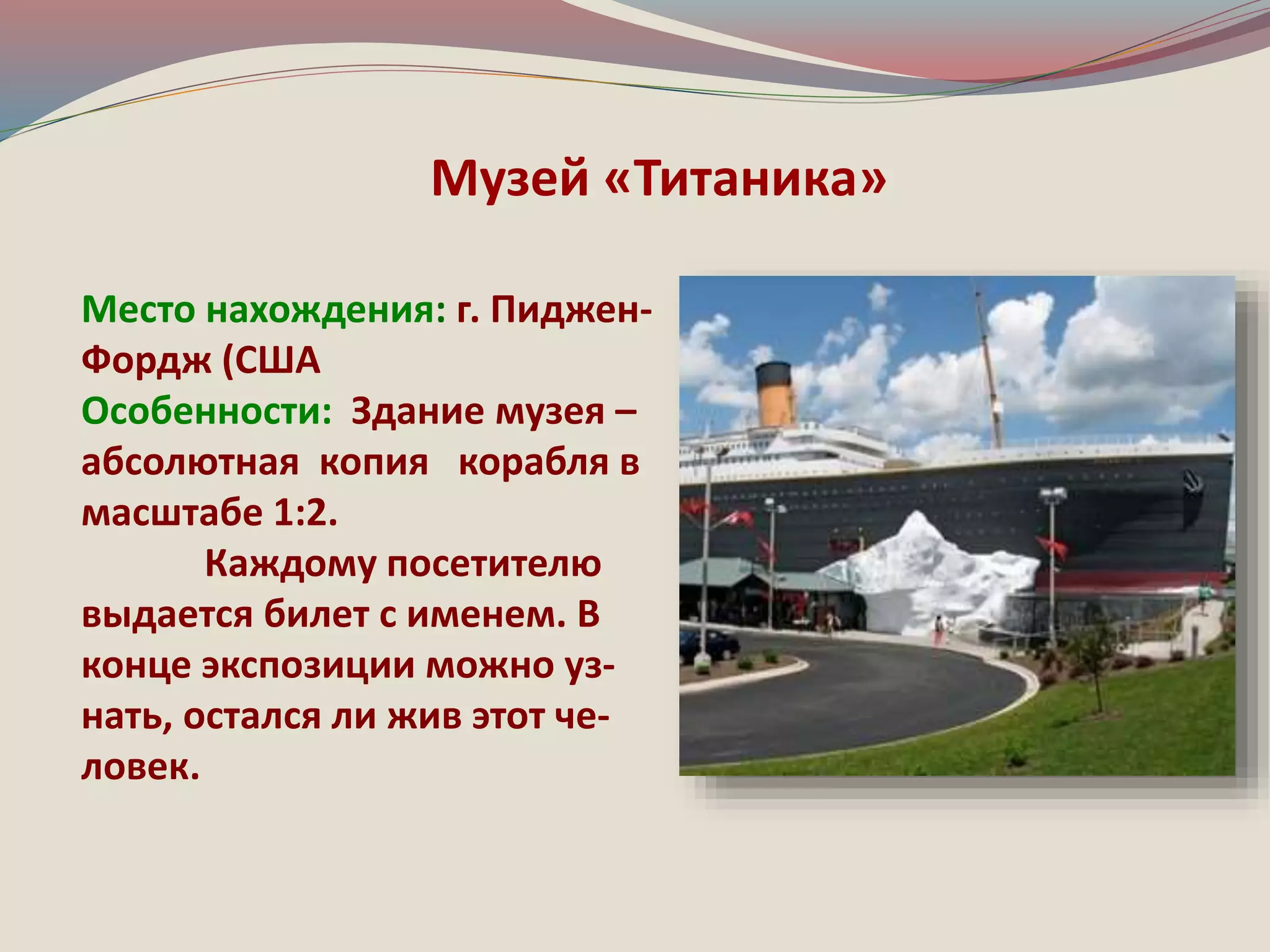 Музей «Титаника» 
Место нахождения: г. Пиджен- 
Фордж (США 
Особенности: Здание музея – 
абсолютная копия корабля в 
масштабе 1:2. 
Каждому посетителю 
выдается билет с именем. В 
конце экспозиции можно уз- 
нать, остался ли жив этот че- 
ловек. 
 