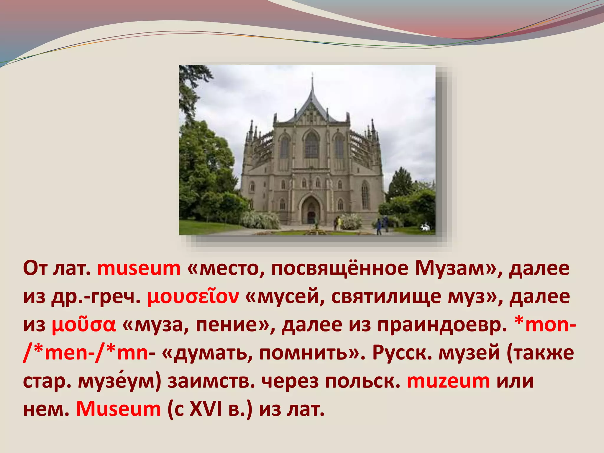 От лат. museum «место, посвящённое Музам», далее 
из др.-греч. μουσεῖον «мусей, святилище муз», далее 
из μοῦσα «муза, пение», далее из праиндоевр. *mon- 
/*men-/*mn- «думать, помнить». Русск. музей (также 
стар. музе́ум) заимств. через польск. muzeum или 
нем. Мuseum (с ХVI в.) из лат. 
 