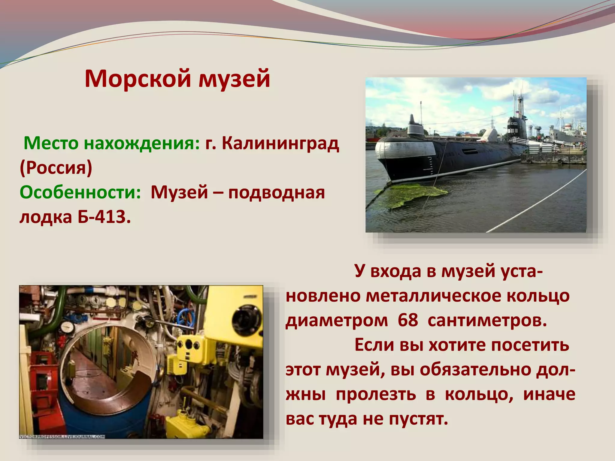 Место нахождения: г. Калининград 
(Россия) 
Особенности: Музей – подводная 
лодка Б-413. 
У входа в музей уста- 
новлено металлическое кольцо 
диаметром 68 сантиметров. 
Если вы хотите посетить 
этот музей, вы обязательно дол- 
жны пролезть в кольцо, иначе 
вас туда не пустят. 
Морской музей 

