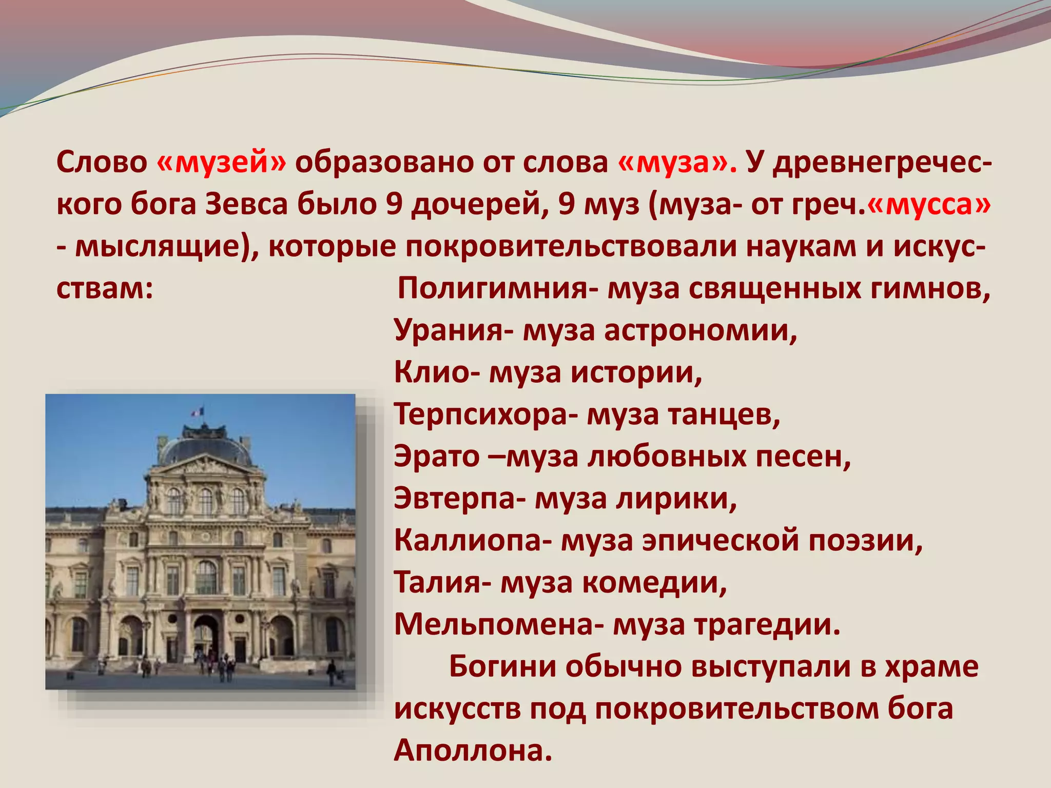Слово «музей» образовано от слова «муза». У древнегречес- 
кого бога Зевса было 9 дочерей, 9 муз (муза- от греч.«мусса» 
- мыслящие), которые покровительствовали наукам и искус- 
ствам: Полигимния- муза священных гимнов, 
Урания- муза астрономии, 
Клио- муза истории, 
Терпсихора- муза танцев, 
Эрато –муза любовных песен, 
Эвтерпа- муза лирики, 
Каллиопа- муза эпической поэзии, 
Талия- муза комедии, 
Мельпомена- муза трагедии. 
Богини обычно выступали в храме 
искусств под покровительством бога 
Аполлона. 
 
