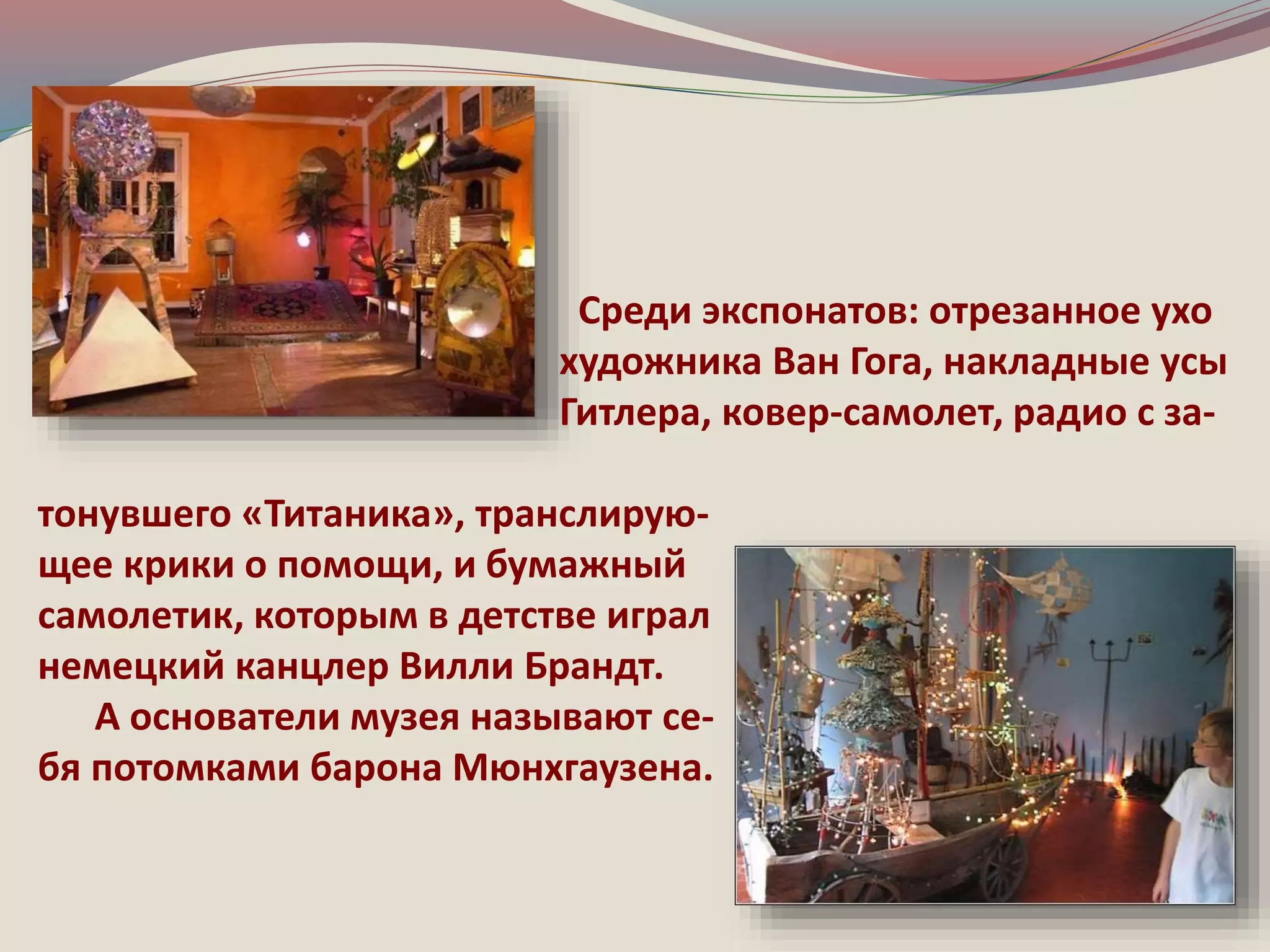 Среди экспонатов: отрезанное ухо 
художника Ван Гога, накладные усы 
Гитлера, ковер-самолет, радио с за- 
тонувшего «Титаника», транслирую- 
щее крики о помощи, и бумажный 
самолетик, которым в детстве играл 
немецкий канцлер Вилли Брандт. 
А основатели музея называют се- 
бя потомками барона Мюнхгаузена. 
 