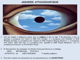 ΑΣΚΗΣΕΙΣ ΑΥΤΟΑΞΙΟΛΟΓΗΣΗΣ 
1. Από πού πηγάζει η ανθρώπινη γνώση; Από τις αισθήσεις ή από τον νου; Τι θα απαντούσε σ’ αυτό το 
ερώτημα ο γεννημένος στη Γαλλία το 1596 Ρενέ Ντεκάρτ, τι ο γεννημένος στην Ολλανδία το 1632 
Μπαρούχ Σπινόζα, τι ο γεννημένος στη Γερμανία το 1646 Γκότφριντ Βίλχελμ Λάιμπνιτς, τι ο γεννημένος 
στην Αγγλία 1632 Τζον Λοκ, τι ο γεννημένος στην Ιρλανδία το 1685 Τζωρτζ Μπέρκλεϋ, και τι ο 
γεννημένος στη Σκωτία το 1711 Ντέιβιντ Χιουμ; 
2. Οι ιδιαιτερότητες της φιλοσοφίας του Ντέιβιντ Χιουμ σχετίζονται με τις έννοιες: 
ΘΕΟΣ ΜΕΤΑΦΥΣΙΚΗ ΕΠΑΓΩΓΗ 
ΑΙΤΙΟΤΗΤΑ και ΣΚΕΠΤΙΚΙΣΜΟΣ Τι ακριβώς συμβαίνει; 
3. Ποια ήταν η σχέση των εμπειριστών και των ρασιοναλιστών με τον ΔΙΑΦΩΤΙΣΜΟ; 
 