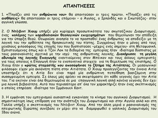 ΑΠΑΝΤΗΣΕΙΣ 
1. «Πηγάζει από τον ανθρώπινο νου» θα απαντούσαν οι τρεις πρώτοι. «Πηγάζει από τις 
αισθήσεις» θα απαντούσαν οι τρεις επόμενοι – ο Άγγλος, ο Ιρλανδός και ο Σκωτσέζος- στην 
αγγλική γλώσσα. 
2. Ο Ντέιβιντ Χιουμ υπήρξε μία κυρίαρχη προσωπικότητα του σκωτσέζικου Διαφωτισμού, 
ένας πολέμιος των παραδοσιακών θεολογικών επιχειρημάτων που θεμελίωναν την απόδειξη 
για την ύπαρξη θεού. Θεωρούσε ανοησία το να προσπαθεί ένας άνθρωπος να αποδείξει με τη 
λογική του την ορθότητα της θρησκευτικής του πίστης. Συγχρόνως ήταν ο μόνος από τους 
μεγάλους φιλοσόφους της εποχής του που δυσπιστούσε –μέχρις ενός σημείου- στη Μεταφυσική. 
Εμπιστευόμενος όπως και ο Τζον Λοκ τα δεδομένα της εμπειρίας ήταν ιδιαίτερα δύσπιστος με 
τους ρασιοναλιστές σχετικά με την ισχύ της ανθρώπινης λογικής. Διακήρυσσε τη μεγάλη 
αδυναμία της λογικής Επαγωγής εναντιούμενος στον Μπέικον και τους άλλους εμπειριστές 
για τους οποίους η Επαγωγή ήταν το ενοποιητικό στοιχείο για τη θεμελίωση της επιστήμης. Ο 
Χιουμ ήταν ο πρώτος στοχαστής που αποσαφήνισε το ζήτημα της Αιτιότητας. Οι μεσαιωνικοί 
φιλόσοφοι είχαν μία ακλόνητη πίστη στην Αιτιότητα. Ο Χιουμ προσεγγίζοντας την έννοια Αιτία 
υποστήριξε ότι η Αιτία δεν είναι παρά μία ανθρώπινη πεποίθηση βασιζόμενη στην 
συσσωρευμένη εμπειρία. Σε όλους μας αρέσει να σκεφτόμαστε ότι κάθε γεγονός έχει την Αιτία 
του. Για εκείνον είναι όλα θεμελιωμένα σε μια επαγωγική λογική αλλά κανένα γεγονός δεν έχει 
μια λογική βεβαιότητα. Αυτό που περισσότερο απ’ όλα τον χαρακτήριζε ήταν ένας σκεπτικισμός 
ο οποίος επηρέασε ιδιαίτερα τον Ιμμάνουελ Καντ. 
3. Η εμφάνιση του εμπειρισμού ουσιαστικά εγκαινίασε το κίνημα του αγγλικού Διαφωτισμού. Η 
σημαντικότερη ίσως επίδραση για την ανάπτυξη του Διαφωτισμού και στην Αγγλία αλλά και στη 
Γαλλία υπήρξε ο σκεπτικισμός του Ντέιβιντ Χιουμ. Από την άλλη μεριά ο ρασιοναλισμός της 
ηπειρωτικής Ευρώπης συνέβαλε εν μέρει στο να διαμορφωθεί ο γαλλικός Διαφωτισμός του 
18ου αιώνα. 
