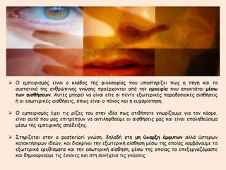  Ο εμπειρισμός είναι ο κλάδος της φιλοσοφίας που υποστηρίζει πως η πηγή και τα 
συστατικά της ανθρώπινης γνώσης προέρχονται από την εμπειρία που αποκτάται μέσω 
των αισθήσεων. Αυτές μπορεί να είναι είτε οι πέντε εξωτερικές παραδοσιακές αισθήσεις 
ή οι εσωτερικές αισθήσεις, όπως είναι ο πόνος και η ευχαρίστηση. 
 Ο εμπειρισμός έχει τις ρίζες του στην ιδέα πως οτιδήποτε γνωρίζουμε για τον κόσμο, 
είναι αυτά που μας επιτρέπουν να αντιληφθούμε οι αισθήσεις μας και είναι επαληθεύσιμα 
μέσω της εμπειρικής απόδειξης. 
 Στηρίζεται στην a posteriori γνώση, δηλαδή στη μη ύπαρξη έμφυτων αλλά ύστερων 
κατακτήσιμων ιδεών, και διακρίνει την εξωτερική αίσθηση μέσω της οποίας λαμβάνουμε τα 
εξωτερικά ερεθίσματα και την εσωτερική αίσθηση, μέσω της οποίας τα επεξεργαζόμαστε 
και δημιουργούμε τις έννοιες και στη συνέχεια τις γνώσεις 
 