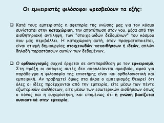 Οι εμπειριστές φιλόσοφοι πρεσβεύουν τα εξής: 
 Κατά τους εμπειριστές η αφετηρία της γνώσης μας για τον κόσμο 
συνίσταται στην καταχώριση, την αποτύπωση στον νου, μέσα από την 
αισθητηριακή αντίληψη, των "στοιχειωδών δεδομένων" του κόσμου 
που μας περιβάλλει. H καταχώριση αυτή, όταν πραγματοποιείται, 
είναι στιγμή δημιουργίας στοιχειωδών πεποιθήσεων ή ιδεών, απλών 
δηλαδή παραστάσεων αυτών των δεδομένων. 
 Ο ορθολογισμός συχνά έρχεται σε αντιπαράθεση με τον εμπειρισμό. 
Στη πράξη οι απόψεις αυτές δεν αποκλείονται αμοιβαία, αφού για 
παράδειγμα η φιλοσοφία της επιστήμης είναι και ορθολογιστική και 
εμπειρική. Αν τραβηχτεί όμως στα άκρα ο εμπειρισμός θεωρεί ότι 
όλες οι ιδέες προέρχονται από την εμπειρία, είτε μέσω των πέντε 
εξωτερικών αισθήσεων, είτε μέσω των εσωτερικών αισθήσεων όπως 
ο πόνος και η ευχαρίστηση, και επομένως ότι η γνώση βασίζεται 
ουσιαστικά στην εμπειρία. 
 