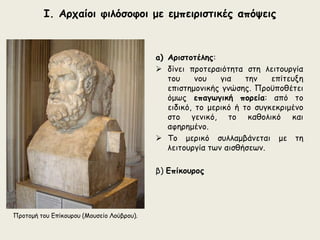 Ι. Αρχαίοι φιλόσοφοι με εμπειριστικές απόψεις 
a) Αριστοτέλης: 
 δίνει προτεραιότητα στη λειτουργία 
του νου για την επίτευξη 
επιστημονικής γνώσης. Προϋποθέτει 
όμως επαγωγική πορεία: από το 
ειδικό, το μερικό ή το συγκεκριμένο 
στο γενικό, το καθολικό και 
αφηρημένο. 
 Το μερικό συλλαμβάνεται με τη 
λειτουργία των αισθήσεων. 
β) Επίκουρος 
Προτομή του Επίκουρου (Μουσείο Λούβρου). 
 