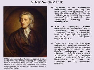 β) Τζον Λοκ (1632–1704) 
 Παράλληλα με την αισθητηριακή 
αποτύπωση στον νου μας των 
αντικειμένων του εξωτερικού – ως 
προς τον νου – κόσμου, ο Τζον Λοκ 
εμπλουτίζει τη συλλογή θεμελιωδών 
γνώσεων με τη λειτουργία μιας 
εσωτερικής αίσθησης, ενός 
αναστοχασμού. 
 Αυτή η εσωτερική αίσθηση 
αποτυπώνει ως "αντικείμενα" και τις 
καταστάσεις της εσωτερικής 
λειτουργίας του νου, το τι συμβαίνει 
όταν, για παράδειγμα, σκεφτόμαστε, 
πιστεύουμε, επιθυμούμε, 
αμφιβάλλουμε κτλ. 
 Πέρα από αυτή την εσωτερική 
αίσθηση δεν υπάρχουν στοιχεία της 
γνώσης του κόσμου που να μπορούν 
να θεωρηθούν a priori, να είναι 
δηλαδή ανεξάρτητα από την 
εμπειρία. O νους δεν είναι τίποτα 
περισσότερο από ένας "άγραφος 
χάρτης" (tabula rasa), στον οποίο 
αποτυπώνεται το υλικό της 
εξωτερικής και της εσωτερικής 
αίσθησης. 
Ο Τζον Λοκ ήταν μεγάλος Άγγλος φιλόσοφος και ο κύριος 
αντιπρόσωπος του αγγλικού κινήματος του εμπειρισμού. 
Μαζί με τον Ντέιβιντ Χιουμ (και τον Τζωρτζ Μπέρκλεϋ 
σχηματίζει το τρίπτυχο των φιλοσόφων του αγγλικού 
Διαφωτισμού και του επερχόμενου εμπειρισμού. Πορτρέτο 
του Godfrey Kneller. 
 