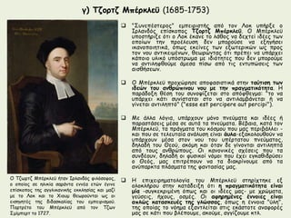 γ) Τζορτζ Μπέρκλεϋ (1685-1753) 
 "Συνεπέστερος" εμπειριστής από τον Λοκ υπήρξε ο 
Ιρλανδός επίσκοπος Τζορτζ Μπέρκλεϋ. O Μπέρκλεϋ 
υποστήριξε ότι ο Λοκ έκανε το λάθος να δεχτεί ιδέες των 
οποίων την προέλευση δεν μπορούσε να εξηγήσει 
ικανοποιητικά, όπως εκείνες των εξωτερικών ως προς 
τον νου αντικειμένων, θεωρώντας ότι πρέπει να υπάρχει 
κάποιο υλικό υπόστρωμα με ιδιότητες που δεν μπορούμε 
να αντιληφθούμε άμεσα πίσω από τις εντυπώσεις των 
αισθήσεων. 
 O Μπέρκλεϋ προχώρησε αποφασιστικά στην ταύτιση των 
ιδεών του ανθρώπινου νου με την πραγματικότητα. H 
παράδοξη θέση του συνοψίζεται στο απόφθεγμα: "το να 
υπάρχει κάτι συνίσταται στο να αντιλαμβάνεται ή να 
γίνεται αντιληπτό" ("esse est percipere aut percipi"). 
 Με άλλα λόγια, υπάρχουν μόνο πνεύματα και ιδέες ή 
παραστάσεις μέσα σε αυτά τα πνεύματα. Βέβαια, κατά τον 
Μπέρκλεϋ, τα πράγματα του κόσμου που μας περιβάλλει - 
και που σε τελευταία ανάλυση είναι άυλα-εξακολουθούν να 
υπάρχουν μέσα στον νου του υπέρτατου πνεύματος, 
δηλαδή του Θεού, ακόμη και όταν δε γίνονται αντιληπτά 
από τους ανθρώπους. Οι κανονικές σχέσεις που τα 
συνδέουν, δηλαδή οι φυσικοί νόμοι που έχει εγκαθιδρύσει 
ο Θεός, μας επιτρέπουν να τα διακρίνουμε από τα 
ανύπαρκτα πλάσματα της φαντασίας μας. 
 H επιχειρηματολογία του Μπέρκλεϋ στηρίχτηκε εξ 
ολοκλήρου στην κατάδειξη ότι η πραγματικότητα είναι 
μία -συγκεκριμένη όπως και οι ιδέες μας- με χρώματα, 
γεύσεις, ήχους, οσμές. Οι αφηρημένες έννοιες είναι 
απλώς κατασκευές της γλώσσας, όπως η έννοια "ύλη", 
της οποίας το νόημα εξαντλείται στις εκάστοτε αναφορές 
μας σε κάτι που βλέπουμε, ακούμε, αγγίζουμε κτλ. 
Ο Τζωρτζ Μπέρκλεϋ ήταν Ιρλανδός φιλόσοφος, 
ο οποίος σε ηλικία σαράντα εννέα ετών έγινε 
επίσκοπος της αγγλικανικής εκκλησίας και μαζί 
με το Λοκ και το Χιουμ θεωρούνται ως οι 
εισηγητές της διδασκαλίας του εμπειρισμού. 
Πορτρέτο του Μπέρκλεϋ από τον Τζων 
Σμίμπερτ το 1727. 
 