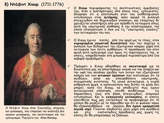 δ) Ντέιβιντ Χιουμ (1711-1776) 
 O Χιουμ περιγράφοντας τις σκεπτικιστικές αμφιβολίες 
του, ήταν ο αυστηρότερος από όλους τους. εμπειριστές. 
Θεώρησε ότι η αποτύπωση στον νου αισθητηριακών 
εντυπώσεων είναι αυτάρκης, όσον αφορά τη συλλογή 
στοιχειωδών και θεμελιωδών γνώσεων, και επομένως δε 
χρειάζεται υποστήριξη από μια πρόσθετη λειτουργία όπως 
αυτή της εσωτερικής αίσθησης ή του αναστοχασμού, την 
οποία επιστράτευσε ο Λοκ για τις "εσωτερικές γνώσεις" 
των λειτουργιών του νου. 
 O Χιουμ έμεινε πιστός, από την αρχή ως το τέλος, στην 
περιορισμένη γνωστική δυνατότητα που του παρείχε η 
συλλογή των δεδομένων του εξωτερικού κόσμου χάρη στη 
λειτουργία των πέντε αισθήσεων. H προσήλωση του στον 
αμιγή αυτό εμπειρισμό είχε όμως τις παρενέργειες της, οι 
οποίες, κληροδότησαν στη φιλοσοφία περισσότερα από ένα 
σοβαρά προβλήματα. 
 Πράγματι ο Χιουμ οδηγήθηκε σε σκεπτικισμό για τη 
δυνατότητα μας να αποκτήσουμε γνώση για την ύπαρξη και 
την υφή του συνόλου σχεδόν των όντων του εξωτερικού 
κόσμου και των αιτιακών σχέσεων που πιστεύουμε ότι τα 
συνδέουν, αλλά και οποιασδήποτε εσωτερικής, 
πνευματικής οντότητας. Τα υλικά αντικείμενα, η ενιαία 
ανθρώπινη ψυχή, η κανονικότητα που διέπει τη φύση δεν 
μπορεί, κατά τον Χιουμ, να αποδειχτεί πως έχουν 
αντικειμενική υπόσταση, επειδή συνθέτουμε τις 
παραστάσεις τους στη βάση στοιχειωδών, ατομικών 
εντυπώσεων. Και οι επαγωγικές γενικεύσεις, οι οποίες 
υποτίθεται πως μας επιτρέπουν να προβλέψουμε ότι το 
μέλλον θα μοιάζει με το παρελθόν και ότι οι φυσικοί νόμοι 
θα εξακολουθήσουν να ισχύουν, δεν έχουν πραγματική 
λογική ισχύ. Γίνονται αποδεκτές μόνο χάρη στη συνήθεια 
και στις ενστικτώδεις προσδοκίες μας, χωρίς τις 
οποίες δε θα μπορούσαμε να ζήσουμε. 
O Ντέιβιντ Χιουμ ήταν Σκωτσέζος ιστορικός 
και φιλόσοφος, που επηρέασε την ανάπτυξη δυο 
σχολών φιλοσοφίας, του σκεπτικισμού και του 
εμπειρισμού. Πορτρέτο του Allan Ramsay. 
 