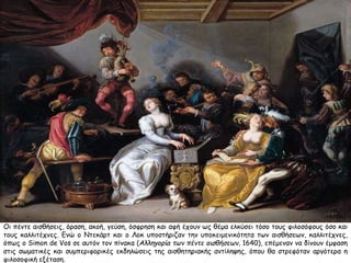 Οι πέντε αισθήσεις, όραση, ακοή, γεύση, όσφρηση και αφή έχουν ως θέμα ελκύσει τόσο τους φιλοσόφους όσο και 
τους καλλιτέχνες. Ενώ ο Ντεκάρτ και ο Λοκ υποστήριζαν την υποκειμενικότητα των αισθήσεων, καλλιτέχνες, 
όπως ο Simon de Vos σε αυτόν τον πίνακα (Αλληγορία των πέντε αισθήσεων, 1640), επέμεναν να δίνουν έμφαση 
στις σωματικές και συμπεριφορικές εκδηλώσεις της αισθητηριακής αντίληψης, όπου θα στρεφόταν αργότερα η 
φιλοσοφική εξέταση. 
 