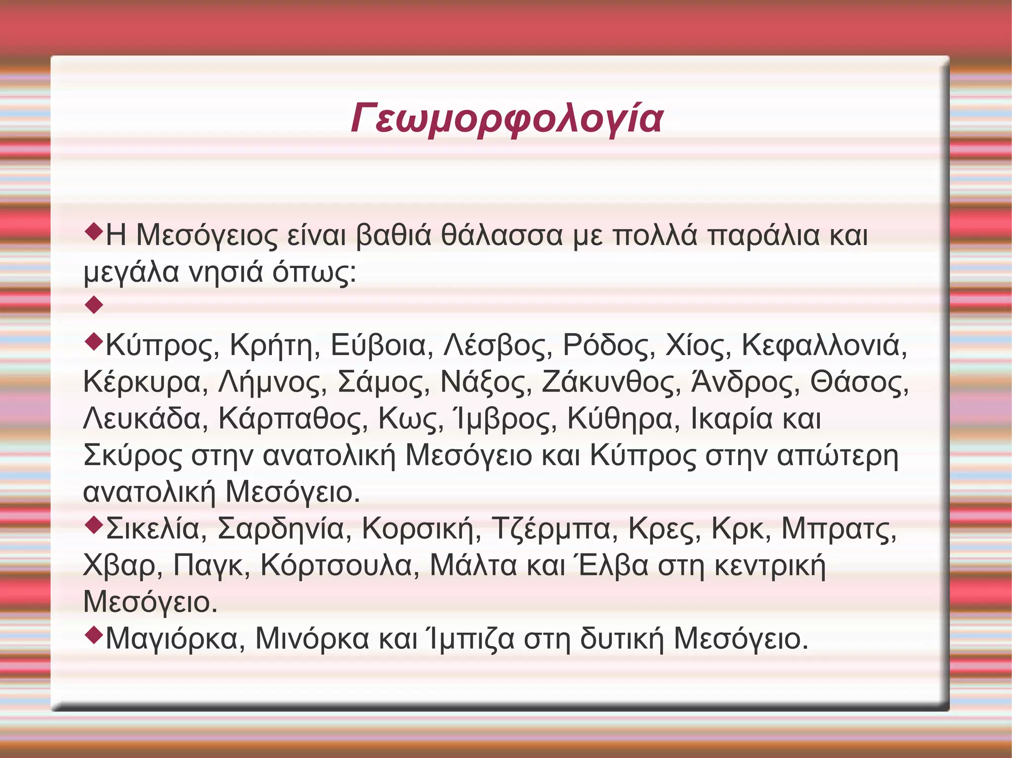 Γεωμορφολογία 
Η Μεσόγειος είναι βαθιά θάλασσα με πολλά παράλια και 
μεγάλα νησιά όπως: 
 
Κύπρος, Κρήτη, Εύβοια, Λέσβος, Ρόδος, Χίος, Κεφαλλονιά, 
Κέρκυρα, Λήμνος, Σάμος, Νάξος, Ζάκυνθος, Άνδρος, Θάσος, 
Λευκάδα, Κάρπαθος, Κως, Ίμβρος, Κύθηρα, Ικαρία και 
Σκύρος στην ανατολική Μεσόγειο και Κύπρος στην απώτερη 
ανατολική Μεσόγειο. 
Σικελία, Σαρδηνία, Κορσική, Τζέρμπα, Κρες, Κρκ, Μπρατς, 
Χβαρ, Παγκ, Κόρτσουλα, Μάλτα και Έλβα στη κεντρική 
Μεσόγειο. 
Μαγιόρκα, Μινόρκα και Ίμπιζα στη δυτική Μεσόγειο. 
 