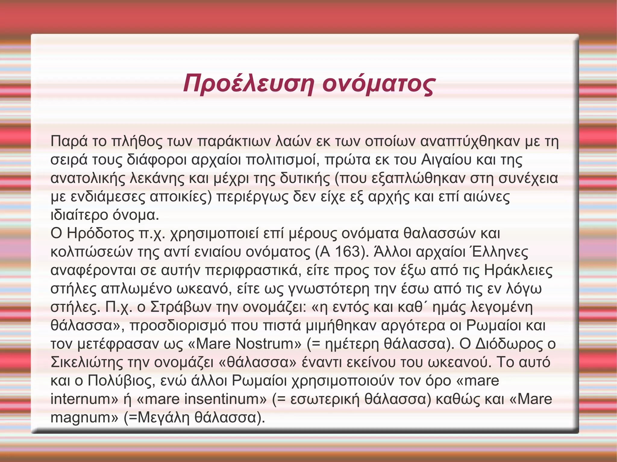 Προέλευση ονόματος 
Παρά το πλήθος των παράκτιων λαών εκ των οποίων αναπτύχθηκαν με τη 
σειρά τους διάφοροι αρχαίοι πολιτισμοί, πρώτα εκ του Αιγαίου και της 
ανατολικής λεκάνης και μέχρι της δυτικής (που εξαπλώθηκαν στη συνέχεια 
με ενδιάμεσες αποικίες) περιέργως δεν είχε εξ αρχής και επί αιώνες 
ιδιαίτερο όνομα. 
Ο Ηρόδοτος π.χ. χρησιμοποιεί επί μέρους ονόματα θαλασσών και 
κολπώσεών της αντί ενιαίου ονόματος (Α 163). Άλλοι αρχαίοι Έλληνες 
αναφέρονται σε αυτήν περιφραστικά, είτε προς τον έξω από τις Ηράκλειες 
στήλες απλωμένο ωκεανό, είτε ως γνωστότερη την έσω από τις εν λόγω 
στήλες. Π.χ. ο Στράβων την ονομάζει: «η εντός και καθ΄ ημάς λεγομένη 
θάλασσα», προσδιορισμό που πιστά μιμήθηκαν αργότερα οι Ρωμαίοι και 
τον μετέφρασαν ως «Μare Νostrum» (= ημέτερη θάλασσα). Ο Διόδωρος ο 
Σικελιώτης την ονομάζει «θάλασσα» έναντι εκείνου του ωκεανού. Το αυτό 
και ο Πολύβιος, ενώ άλλοι Ρωμαίοι χρησιμοποιούν τον όρο «mare 
internum» ή «mare insentinum» (= εσωτερική θάλασσα) καθώς και «Μare 
magnum» (=Μεγάλη θάλασσα). 
 
