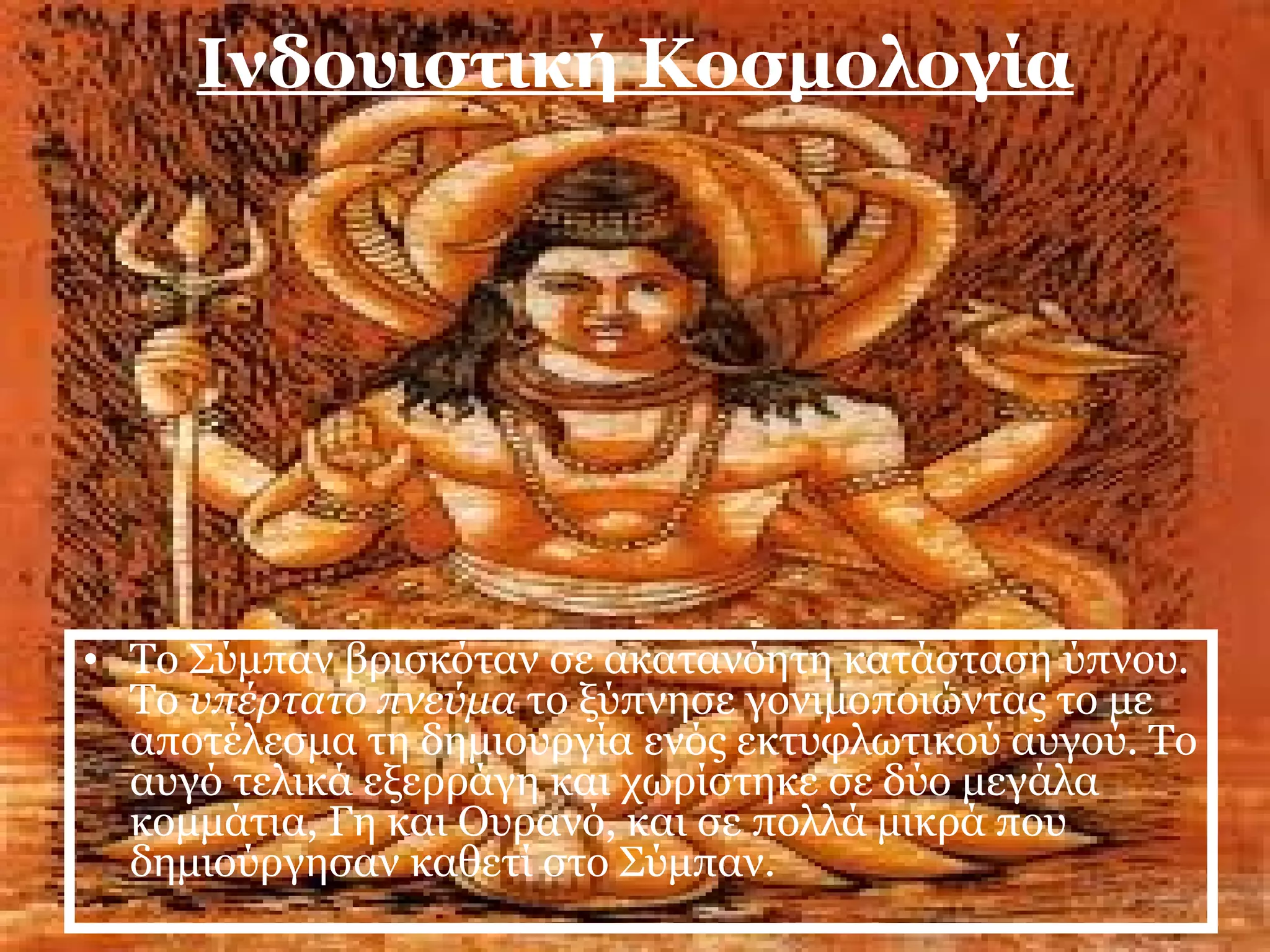 Ινδουιστική Κοσμολογία 
• Το Σύμπαν βρισκόταν σε ακατανόητη κατάσταση ύπνου. 
Το υπέρτατο πνεύμα το ξύπνησε γονιμοποιώντας το με 
αποτέλεσμα τη δημιουργία ενός εκτυφλωτικού αυγού. Το 
αυγό τελικά εξερράγη και χωρίστηκε σε δύο μεγάλα 
κομμάτια, Γη και Ουρανό, και σε πολλά μικρά που 
δημιούργησαν καθετί στο Σύμπαν. 
 