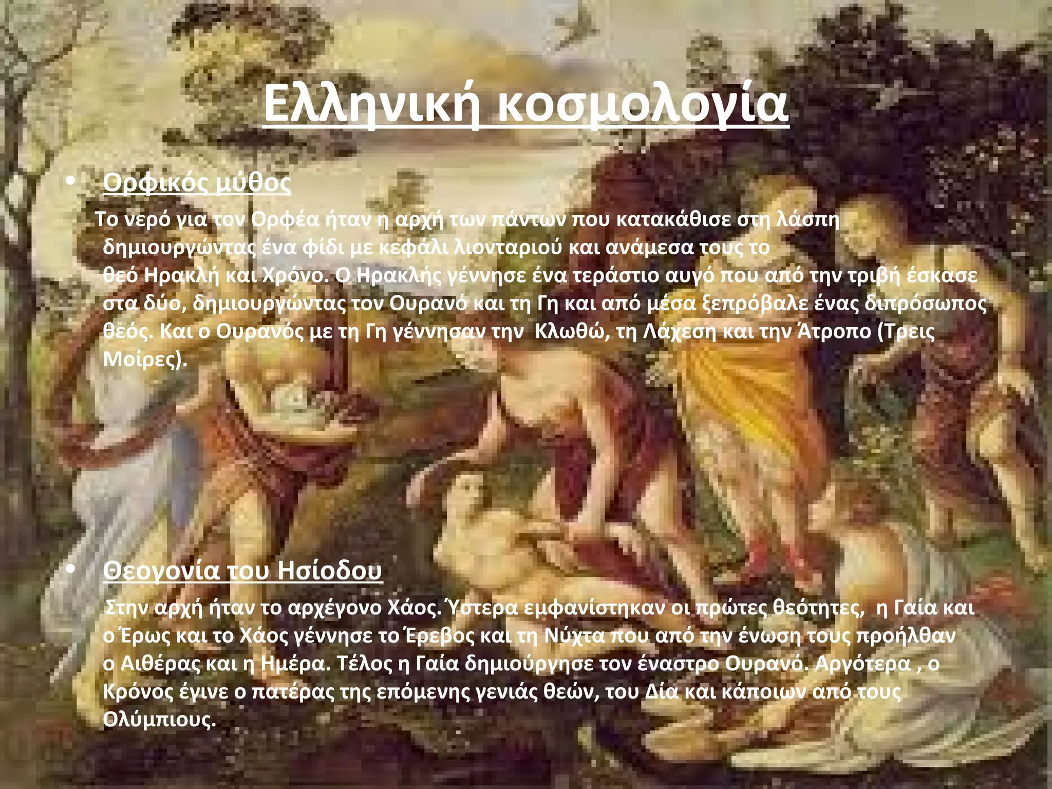Ελληνική κοσμολογία 
• Ορφικός μύθος 
Το νερό για τον Ορφέα ήταν η αρχή των πάντων που κατακάθισε στη λάσπη 
δημιουργώντας ένα φίδι με κεφάλι λιονταριού και ανάμεσα τους το 
θεό Ηρακλή και Χρόνο. Ο Ηρακλής γέννησε ένα τεράστιο αυγό που από την τριβή έσκασε 
στα δύο, δημιουργώντας τον Ουρανό και τη Γη και από μέσα ξεπρόβαλε ένας διπρόσωπος 
θεός. Και ο Ουρανός με τη Γη γέννησαν την Κλωθώ, τη Λάχεση και την Άτροπο (Τρεις 
Μοίρες). 
• Θεογονία του Ησίοδου 
Στην αρχή ήταν το αρχέγονο Χάος. Ύστερα εμφανίστηκαν οι πρώτες θεότητες, η Γαία και 
ο Έρως και το Χάος γέννησε το Έρεβος και τη Νύχτα που από την ένωση τους προήλθαν 
ο Αιθέρας και η Ημέρα. Τέλος η Γαία δημιούργησε τον έναστρο Ουρανό. Αργότερα , ο 
Κρόνος έγινε ο πατέρας της επόμενης γενιάς θεών, του Δία και κάποιων από τους 
Ολύμπιους. 
 