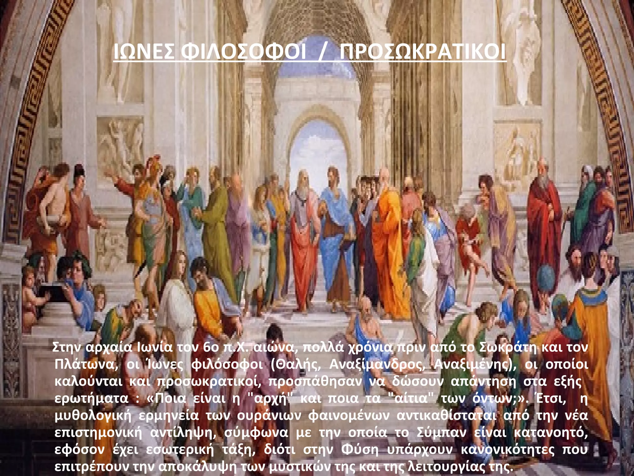 ΙΩΝΕΣ ΦΙΛΟΣΟΦΟΙ / ΠΡΟΣΩΚΡΑΤΙΚΟΙ 
Στην αρχαία Ιωνία τον 6ο π.Χ. αιώνα, πολλά χρόνια πριν από το Σωκράτη και τον 
Πλάτωνα, οι Ίωνες φιλόσοφοι (Θαλής, Αναξίμανδρος, Αναξιμένης), οι οποίοι 
καλούνται και προσωκρατικοί, προσπάθησαν να δώσουν απάντηση στα εξής 
ερωτήματα : «Ποια είναι η "αρχή" και ποια τα "αίτια" των όντων;». Έτσι, η 
μυθολογική ερμηνεία των ουράνιων φαινομένων αντικαθίσταται από την νέα 
επιστημονική αντίληψη, σύμφωνα με την οποία το Σύμπαν είναι κατανοητό, 
εφόσον έχει εσωτερική τάξη, διότι στην Φύση υπάρχουν κανονικότητες που 
επιτρέπουν την αποκάλυψη των μυστικών της και της λειτουργίας της. 
 