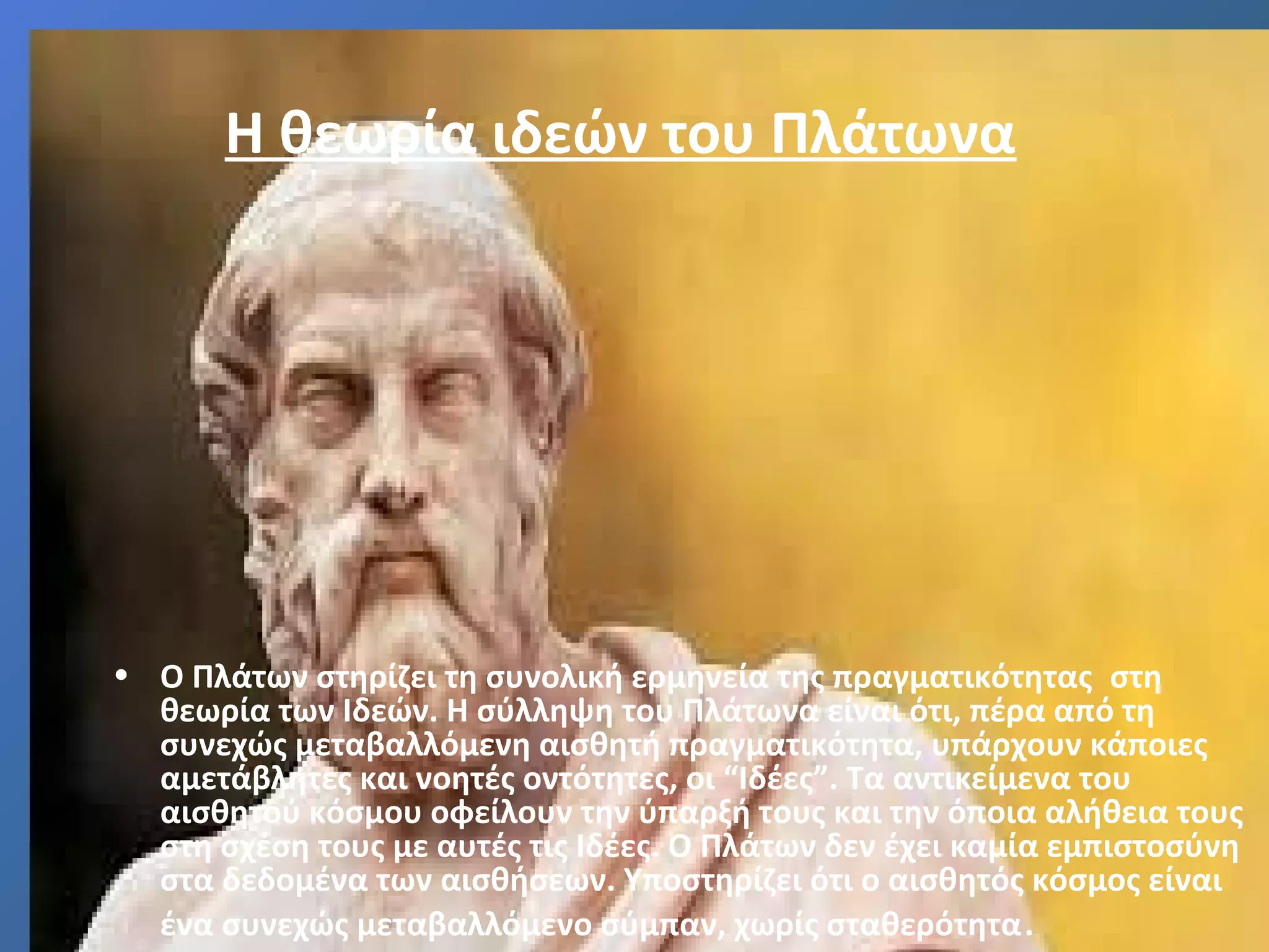 Η θεωρία ιδεών του Πλάτωνα 
• Ο Πλάτων στηρίζει τη συνολική ερμηνεία της πραγματικότητας στη 
θεωρία των Ιδεών. Η σύλληψη του Πλάτωνα είναι ότι, πέρα από τη 
συνεχώς μεταβαλλόμενη αισθητή πραγματικότητα, υπάρχουν κάποιες 
αμετάβλητες και νοητές οντότητες, οι “Ιδέες”. Τα αντικείμενα του 
αισθητού κόσμου οφείλουν την ύπαρξή τους και την όποια αλήθεια τους 
στη σχέση τους με αυτές τις Ιδέες. Ο Πλάτων δεν έχει καμία εμπιστοσύνη 
στα δεδομένα των αισθήσεων. Υποστηρίζει ότι ο αισθητός κόσμος είναι 
ένα συνεχώς μεταβαλλόμενο σύμπαν, χωρίς σταθερότητα. 
 