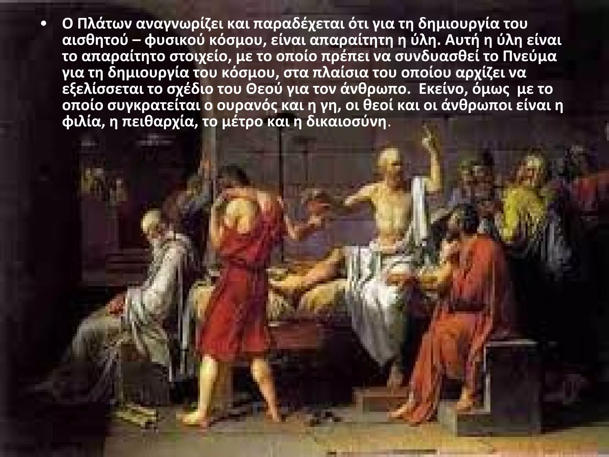 • Ο Πλάτων αναγνωρίζει και παραδέχεται ότι για τη δημιουργία του 
αισθητού – φυσικού κόσμου, είναι απαραίτητη η ύλη. Αυτή η ύλη είναι 
το απαραίτητο στοιχείο, με το οποίο πρέπει να συνδυασθεί το Πνεύμα 
για τη δημιουργία του κόσμου, στα πλαίσια του οποίου αρχίζει να 
εξελίσσεται το σχέδιο του Θεού για τον άνθρωπο. Εκείνο, όμως με το 
οποίο συγκρατείται ο ουρανός και η γη, οι θεοί και οι άνθρωποι είναι η 
φιλία, η πειθαρχία, το μέτρο και η δικαιοσύνη. 
 