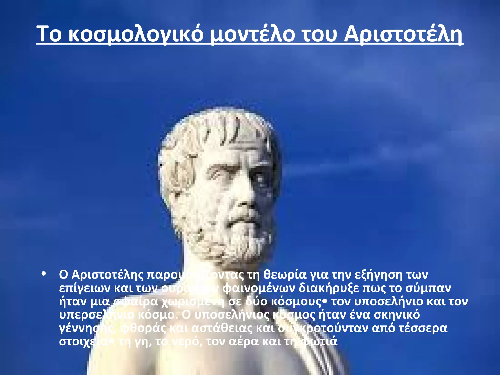 Το κοσμολογικό μοντέλο του Αριστοτέλη 
• Ο Αριστοτέλης παρουσιάζοντας τη θεωρία για την εξήγηση των 
επίγειων και των ουράνιων φαινομένων διακήρυξε πως το σύμπαν 
ήταν μια σφαίρα χωρισμένη σε δύο κόσμους• τον υποσελήνιο και τον 
υπερσελήνιο κόσμο. Ο υποσελήνιος κόσμος ήταν ένα σκηνικό 
γέννησης, φθοράς και αστάθειας και συγκροτούνταν από τέσσερα 
στοιχεία• τη γη, το νερό, τον αέρα και τη φωτιά 
 
