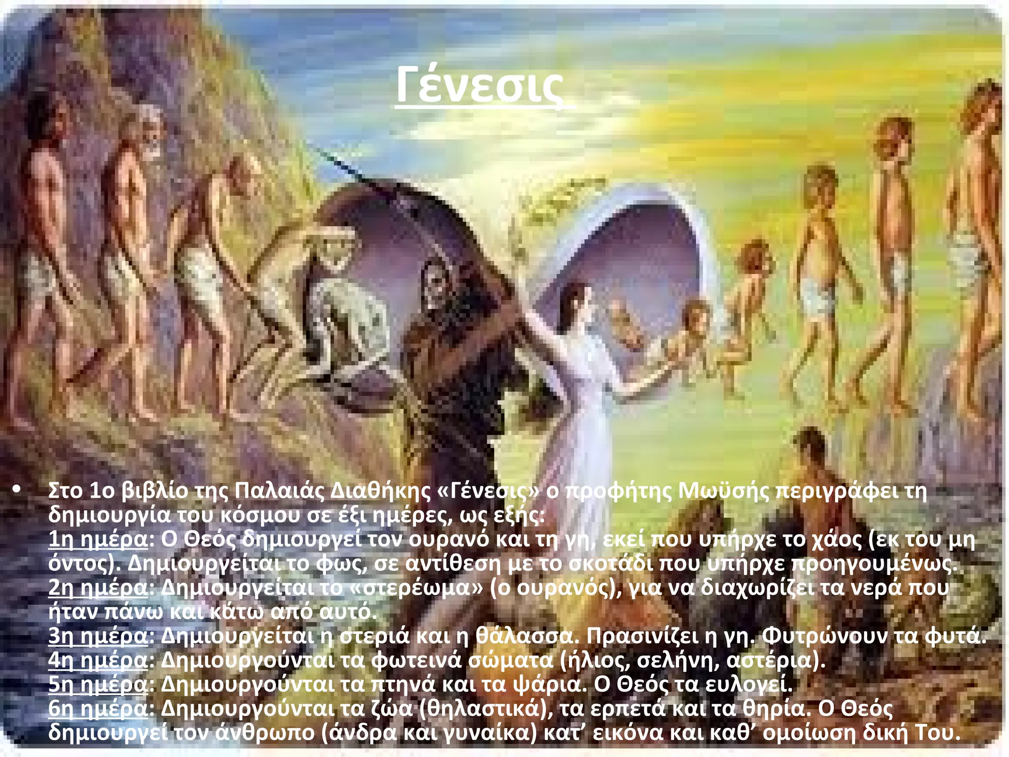 Γένεσις 
• Στο 1ο βιβλίο της Παλαιάς Διαθήκης «Γένεσις» ο προφήτης Μωϋσής περιγράφει τη 
δημιουργία του κόσμου σε έξι ημέρες, ως εξής: 
1η ημέρα: Ο Θεός δημιουργεί τον ουρανό και τη γη, εκεί που υπήρχε το χάος (εκ του μη 
όντος). Δημιουργείται το φως, σε αντίθεση με το σκοτάδι που υπήρχε προηγουμένως. 
2η ημέρα: Δημιουργείται το «στερέωμα» (ο ουρανός), για να διαχωρίζει τα νερά που 
ήταν πάνω και κάτω από αυτό. 
3η ημέρα: Δημιουργείται η στεριά και η θάλασσα. Πρασινίζει η γη. Φυτρώνουν τα φυτά. 
4η ημέρα: Δημιουργούνται τα φωτεινά σώματα (ήλιος, σελήνη, αστέρια). 
5η ημέρα: Δημιουργούνται τα πτηνά και τα ψάρια. Ο Θεός τα ευλογεί. 
6η ημέρα: Δημιουργούνται τα ζώα (θηλαστικά), τα ερπετά και τα θηρία. Ο Θεός 
δημιουργεί τον άνθρωπο (άνδρα και γυναίκα) κατ’ εικόνα και καθ’ ομοίωση δική Του. 
 