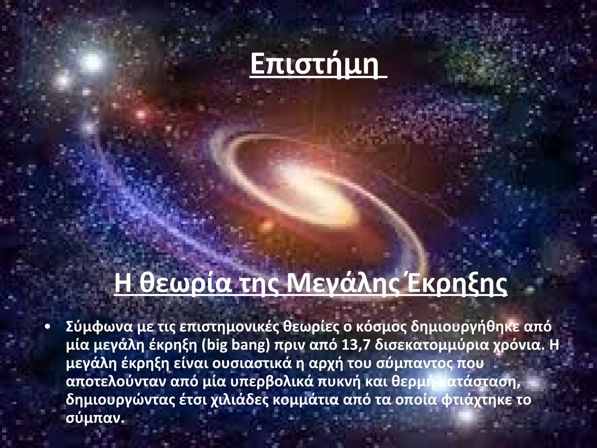 Επιστήμη 
Η θεωρία της Μεγάλης Έκρηξης 
• Σύμφωνα με τις επιστημονικές θεωρίες ο κόσμος δημιουργήθηκε από 
μία μεγάλη έκρηξη (big bang) πριν από 13,7 δισεκατομμύρια χρόνια. Η 
μεγάλη έκρηξη είναι ουσιαστικά η αρχή του σύμπαντος που 
αποτελούνταν από μία υπερβολικά πυκνή και θερμή κατάσταση, 
δημιουργώντας έτσι χιλιάδες κομμάτια από τα οποία φτιάχτηκε το 
σύμπαν. 
 