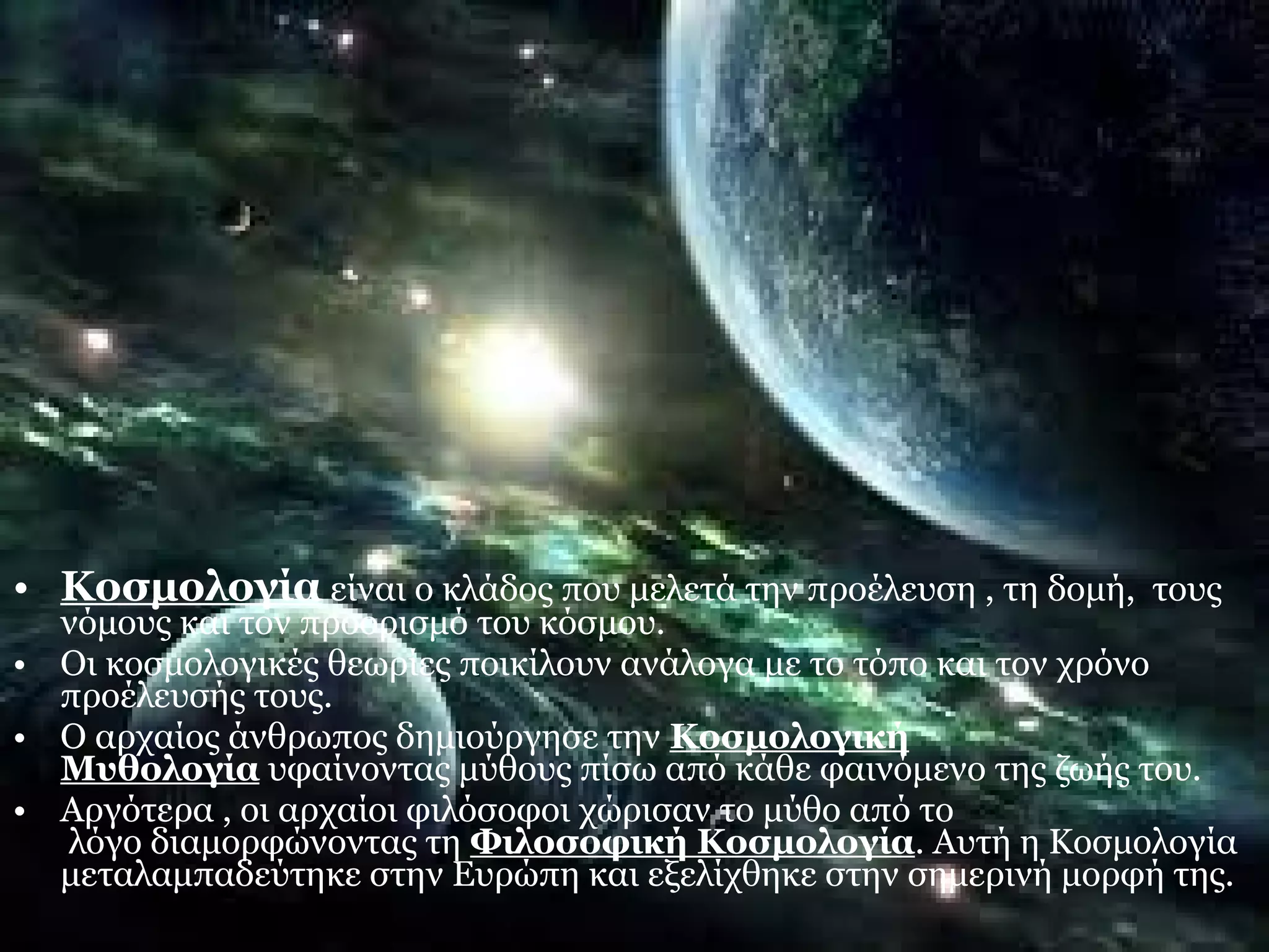 • Κοσμολογία είναι ο κλάδος που μελετά την προέλευση , τη δομή, τους 
νόμους και τον προορισμό του κόσμου. 
• Οι κοσμολογικές θεωρίες ποικίλουν ανάλογα με το τόπο και τον χρόνο 
προέλευσής τους. 
• Ο αρχαίος άνθρωπος δημιούργησε την Κοσμολογική 
Μυθολογία υφαίνοντας μύθους πίσω από κάθε φαινόμενο της ζωής του. 
• Αργότερα , οι αρχαίοι φιλόσοφοι χώρισαν το μύθο από το 
λόγο διαμορφώνοντας τη Φιλοσοφική Κοσμολογία. Αυτή η Κοσμολογία 
μεταλαμπαδεύτηκε στην Ευρώπη και εξελίχθηκε στην σημερινή μορφή της. 
 