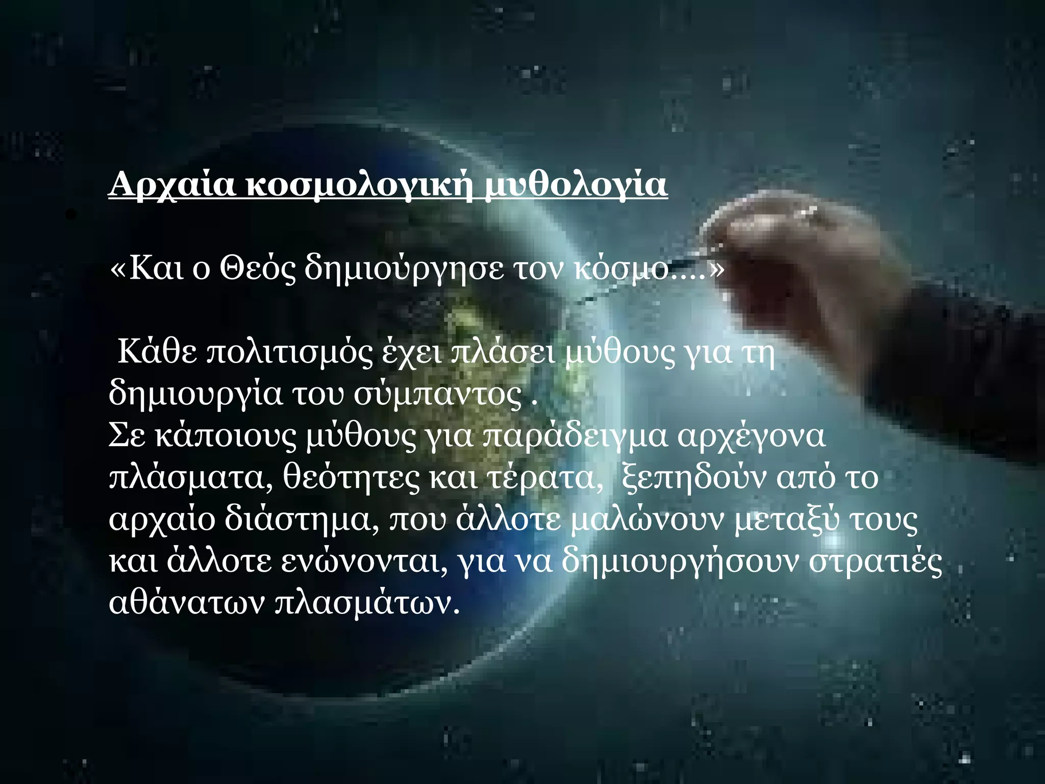 • Αρχαία κοσμολογική μυθολογία 
«Και ο Θεός δημιούργησε τον κόσμο….» 
Κάθε πολιτισμός έχει πλάσει μύθους για τη 
δημιουργία του σύμπαντος . 
Σε κάποιους μύθους για παράδειγμα αρχέγονα 
πλάσματα, θεότητες και τέρατα, ξεπηδούν από το 
αρχαίο διάστημα, που άλλοτε μαλώνουν μεταξύ τους 
και άλλοτε ενώνονται, για να δημιουργήσουν στρατιές 
αθάνατων πλασμάτων. 
 