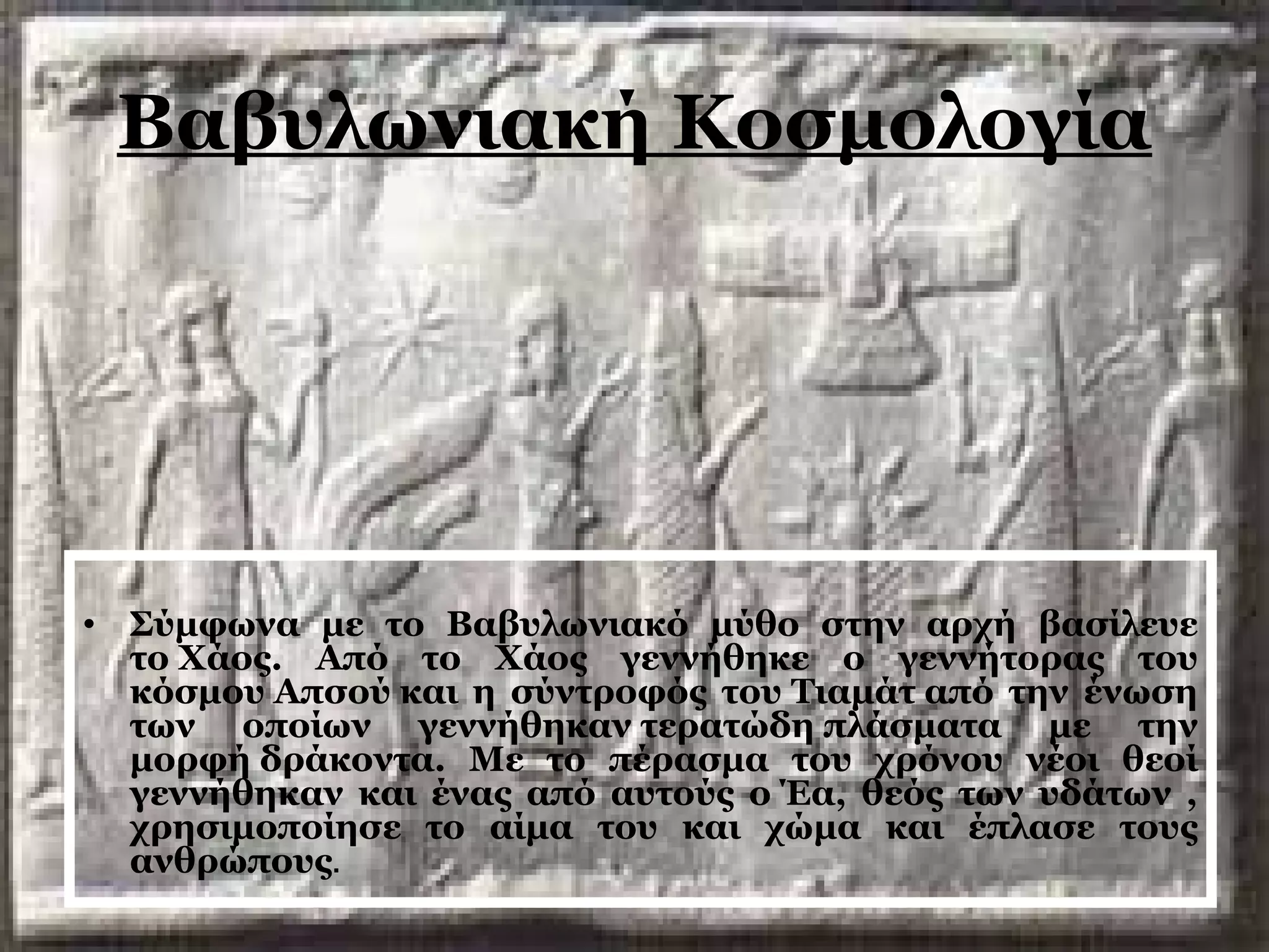 Βαβυλωνιακή Κοσμολογία 
• Σύμφωνα με το Βαβυλωνιακό μύθο στην αρχή βασίλευε 
το Χάος. Από το Χάος γεννήθηκε ο γεννήτορας του 
κόσμου Απσού και η σύντροφός του Τιαμάτ από την ένωση 
των οποίων γεννήθηκαν τερατώδη πλάσματα με την 
μορφή δράκοντα. Με το πέρασμα του χρόνου νέοι θεοί 
γεννήθηκαν και ένας από αυτούς ο Έα, θεός των υδάτων , 
χρησιμοποίησε το αίμα του και χώμα και έπλασε τους 
ανθρώπους. 
 