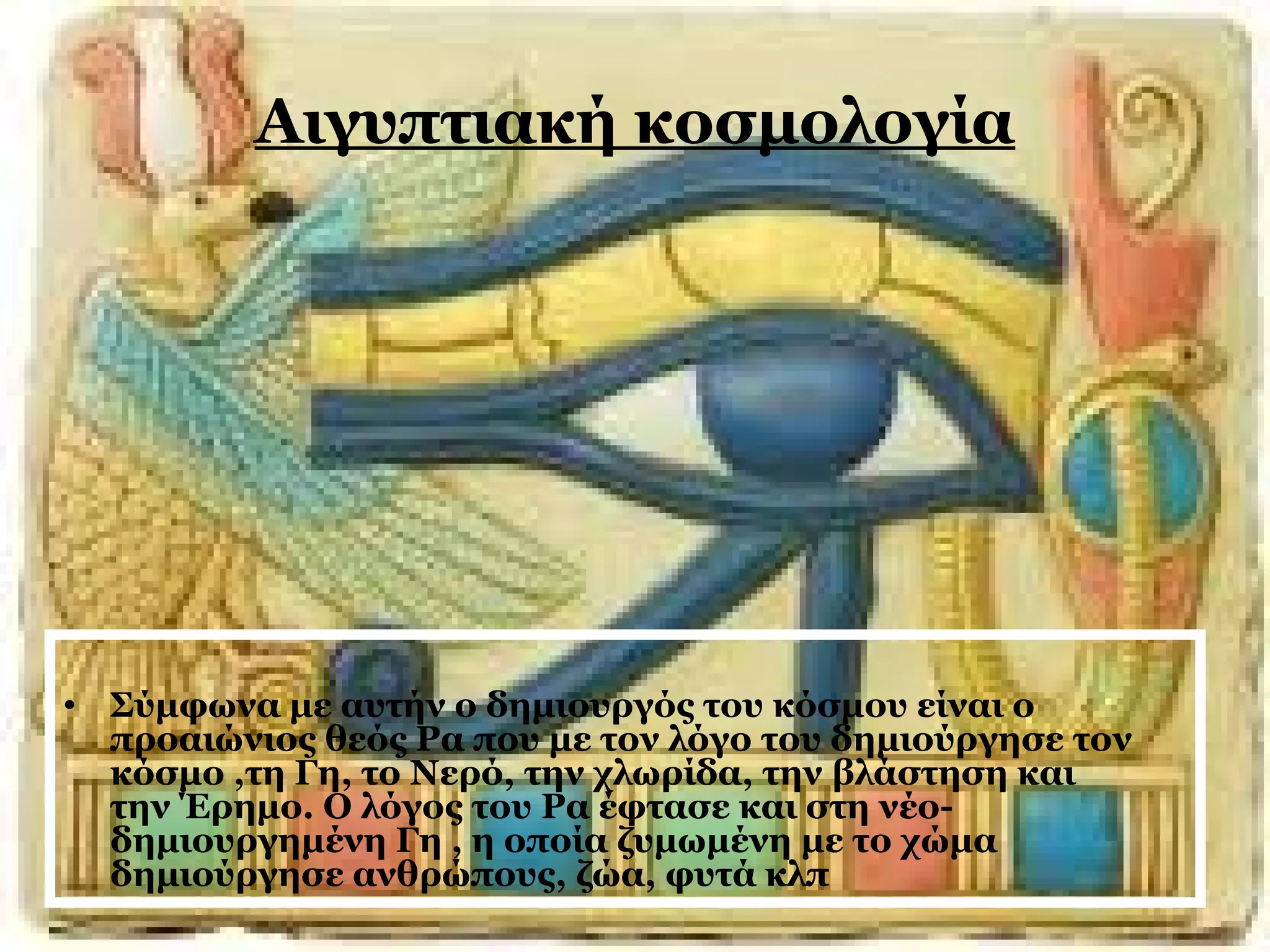 Αιγυπτιακή κοσμολογία 
• Σύμφωνα με αυτήν ο δημιουργός του κόσμου είναι ο 
προαιώνιος θεός Ρα που με τον λόγο του δημιούργησε τον 
κόσμο ,τη Γη, το Νερό, την χλωρίδα, την βλάστηση και 
την Έρημο. Ο λόγος του Ρα έφτασε και στη νέο- 
δημιουργημένη Γη , η οποία ζυμωμένη με το χώμα 
δημιούργησε ανθρώπους, ζώα, φυτά κλπ 
 
