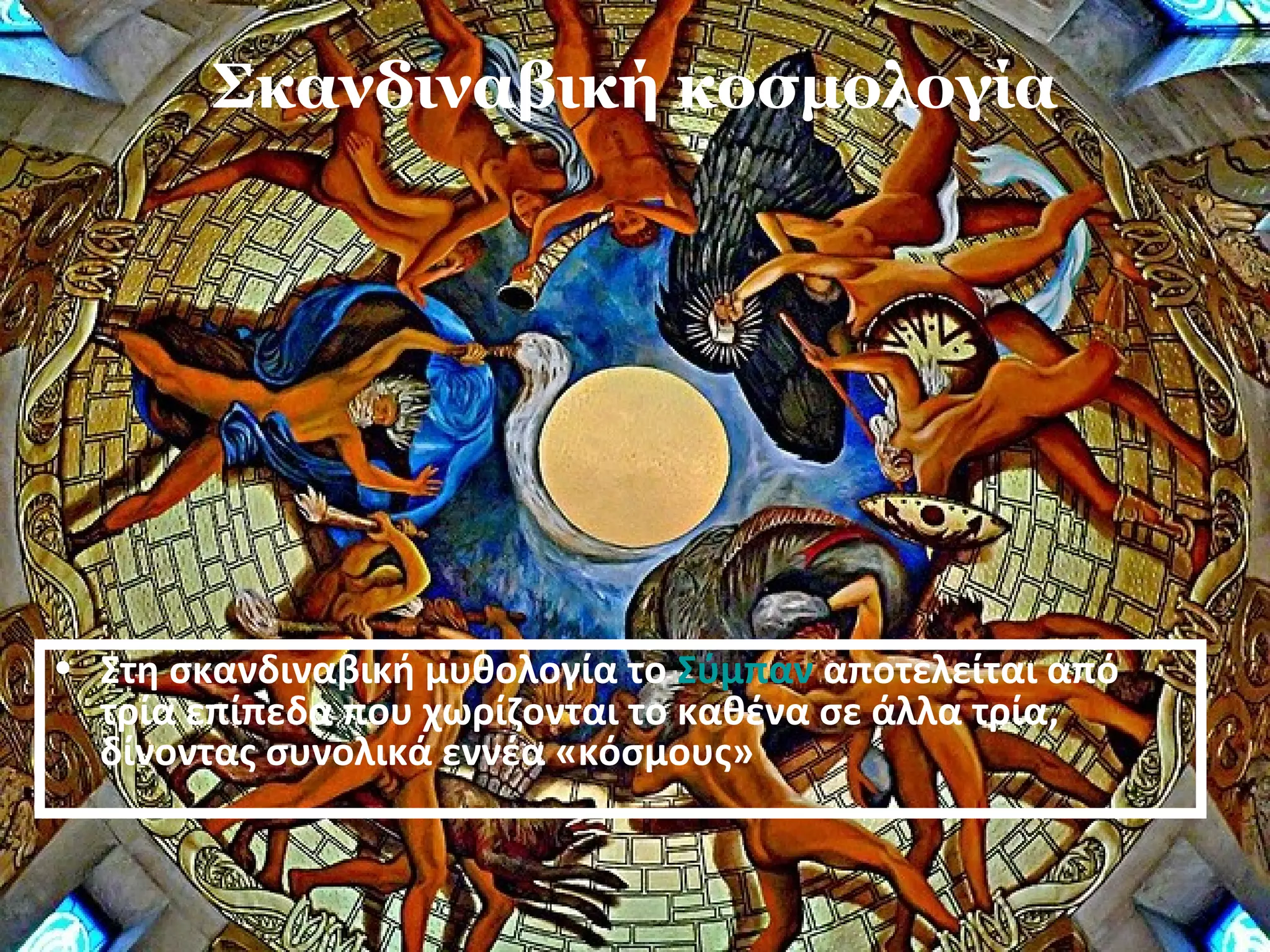 Σκανδιναβική κοσμολογία 
• Στη σκανδιναβική μυθολογία το Σύμπαν αποτελείται από 
τρία επίπεδα που χωρίζονται το καθένα σε άλλα τρία, 
δίνοντας συνολικά εννέα «κόσμους» 
 