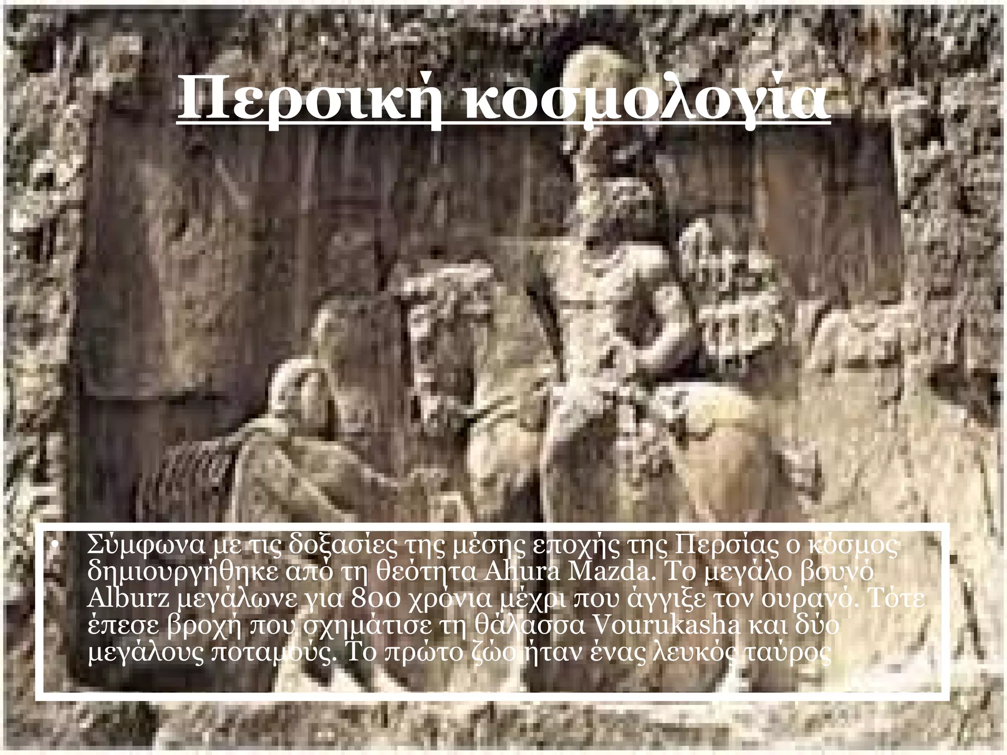 Περσική κοσμολογία 
• Σύμφωνα με τις δοξασίες της μέσης εποχής της Περσίας ο κόσμος 
δημιουργήθηκε από τη θεότητα Ahura Mazda. Το μεγάλο βουνό 
Alburz μεγάλωνε για 800 χρόνια μέχρι που άγγιξε τον ουρανό. Τότε 
έπεσε βροχή που σχημάτισε τη θάλασσα Vourukasha και δύο 
μεγάλους ποταμούς. Το πρώτο ζώο ήταν ένας λευκός ταύρος 
 
