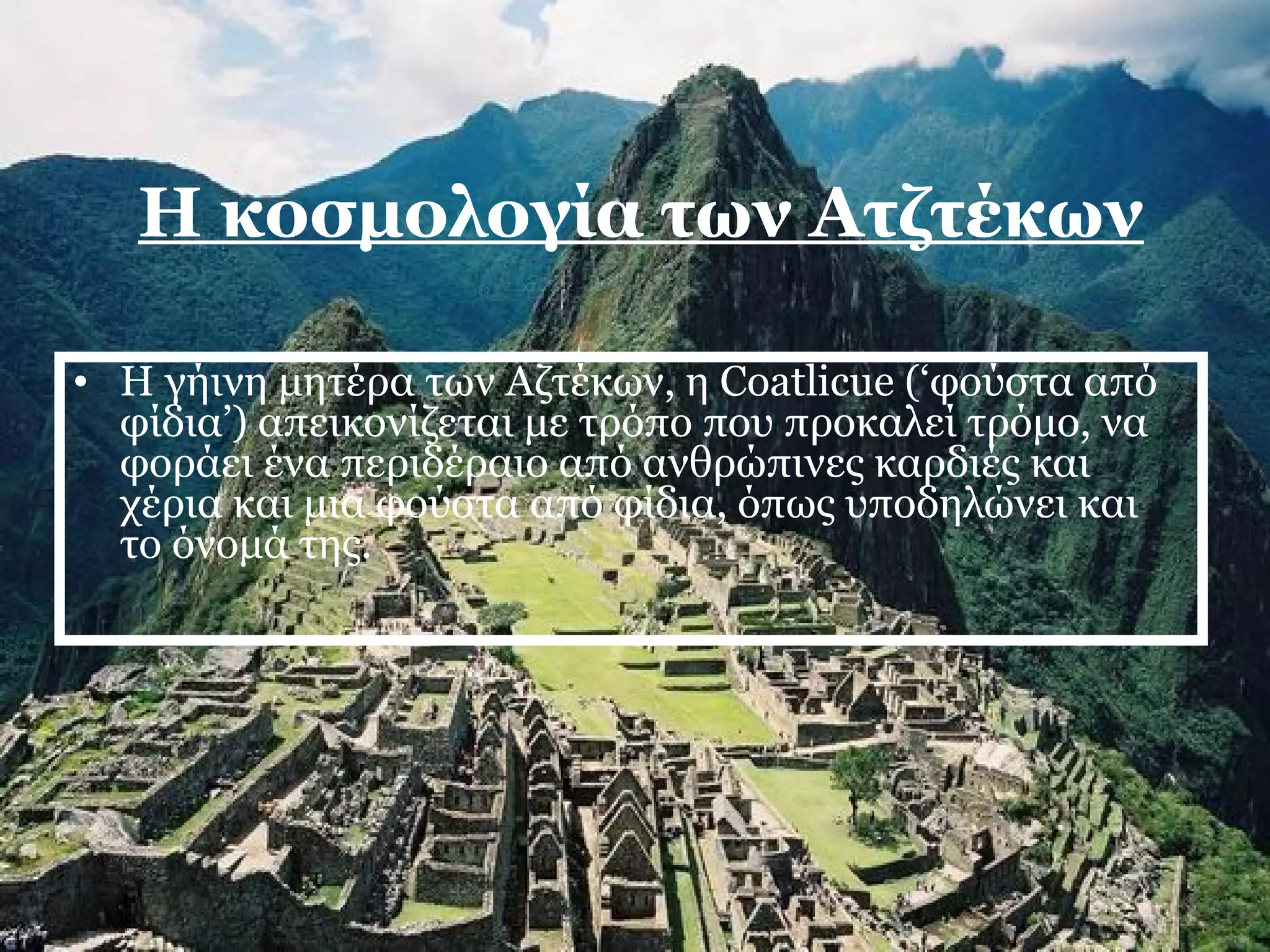 Η κοσμολογία των Ατζτέκων 
• Η γήινη μητέρα των Αζτέκων, η Coatlicue (‘φούστα από 
φίδια’) απεικονίζεται με τρόπο που προκαλεί τρόμο, να 
φοράει ένα περιδέραιο από ανθρώπινες καρδιές και 
χέρια και μια φούστα από φίδια, όπως υποδηλώνει και 
το όνομά της. 
 