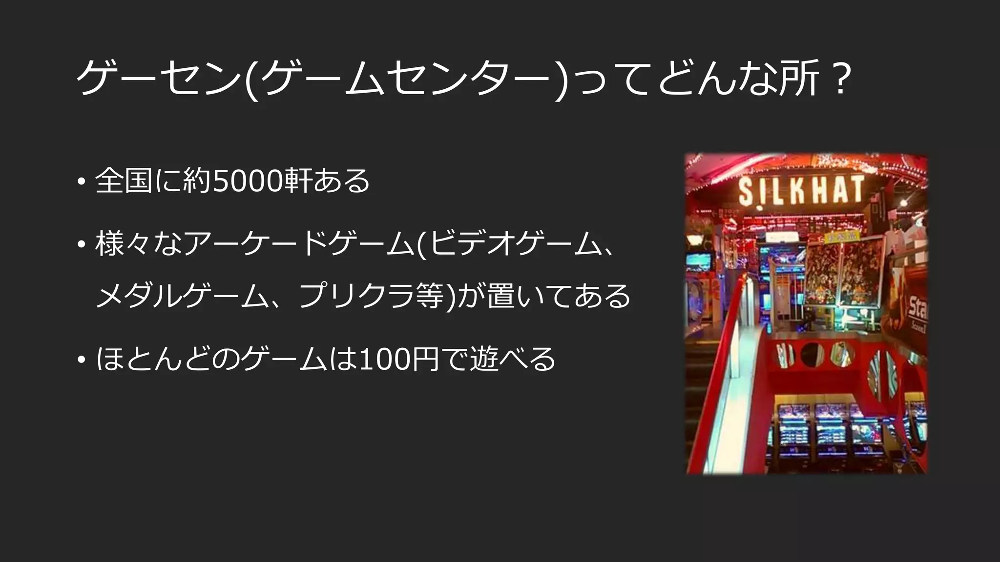 ゲーセン(ゲームセンター)ってどんな所？
• 全国に約5000軒ある
• 様々なアーケードゲーム(ビデオゲーム、
メダルゲーム、プリクラ等)が置いてある
• ほとんどのゲームは100円で遊べる
 