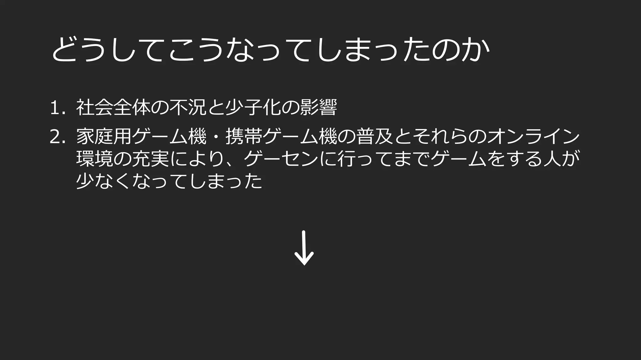 どうしてこうなってしまったのか
1. 社会全体の不況と少子化の影響
2. 家庭用ゲーム機・携帯ゲーム機の普及とそれらのオンライン
環境の充実により、ゲーセンに行ってまでゲームをする人が
少なくなってしまった
 