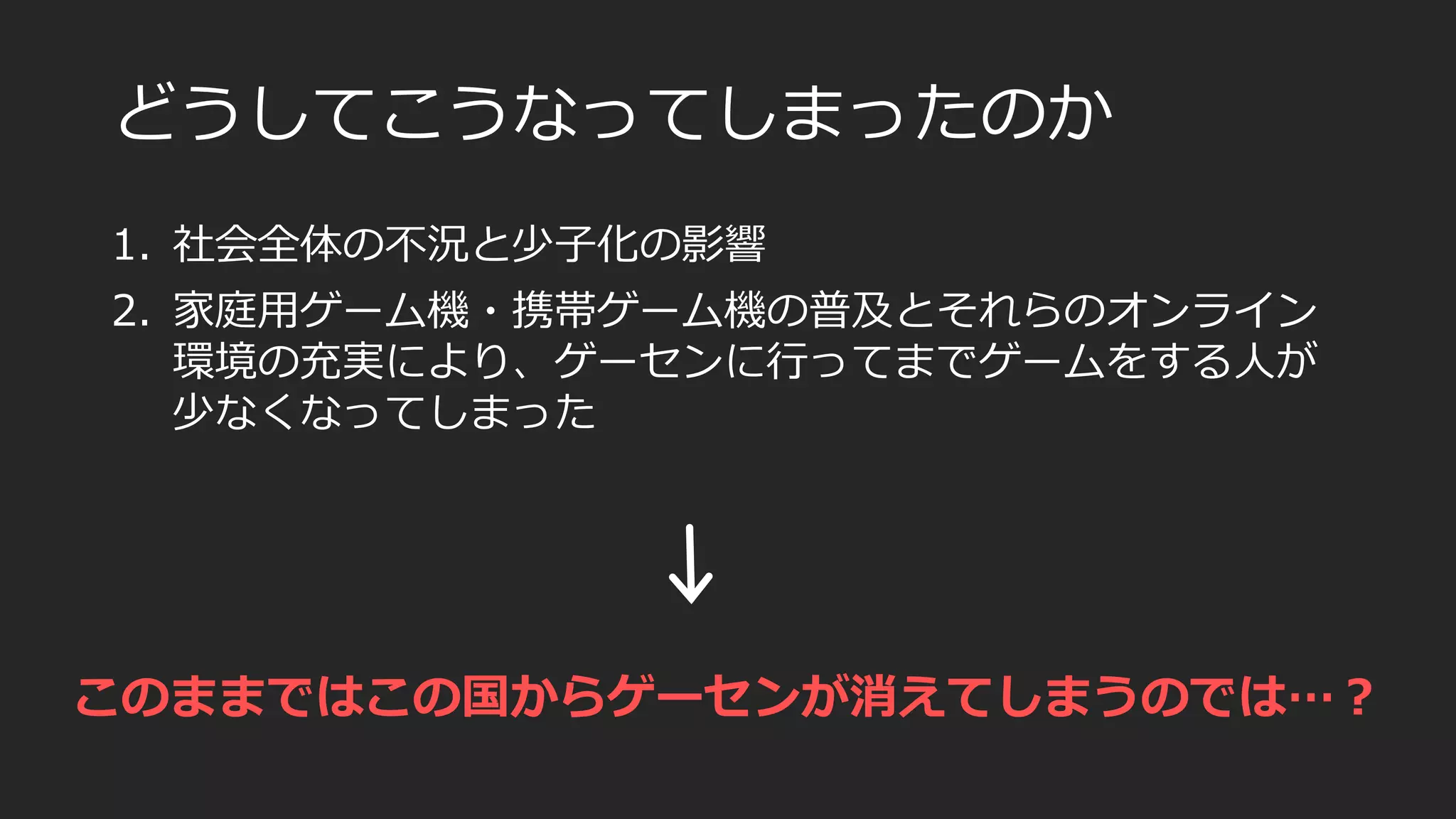 どうしてこうなってしまったのか
1. 社会全体の不況と少子化の影響
2. 家庭用ゲーム機・携帯ゲーム機の普及とそれらのオンライン
環境の充実により、ゲーセンに行ってまでゲームをする人が
少なくなってしまった
このままではこの国からゲーセンが消えてしまうのでは…？
 
