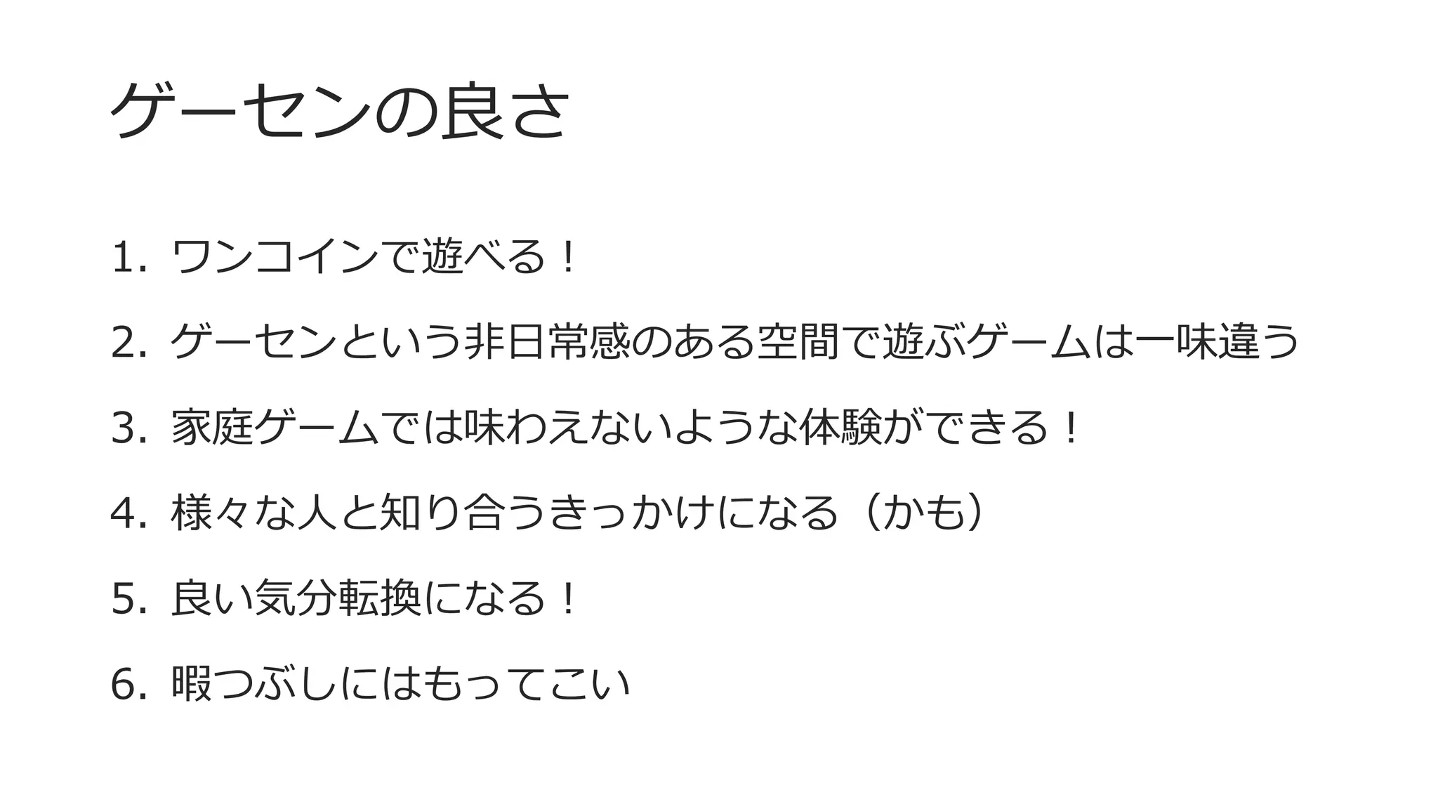 ゲーセンの良さ
1. ワンコインで遊べる！
2. ゲーセンという非日常感のある空間で遊ぶゲームは一味違う
3. 家庭ゲームでは味わえないような体験ができる！
4. 様々な人と知り合うきっかけになる（かも）
5. 良い気分転換になる！
6. 暇つぶしにはもってこい
 