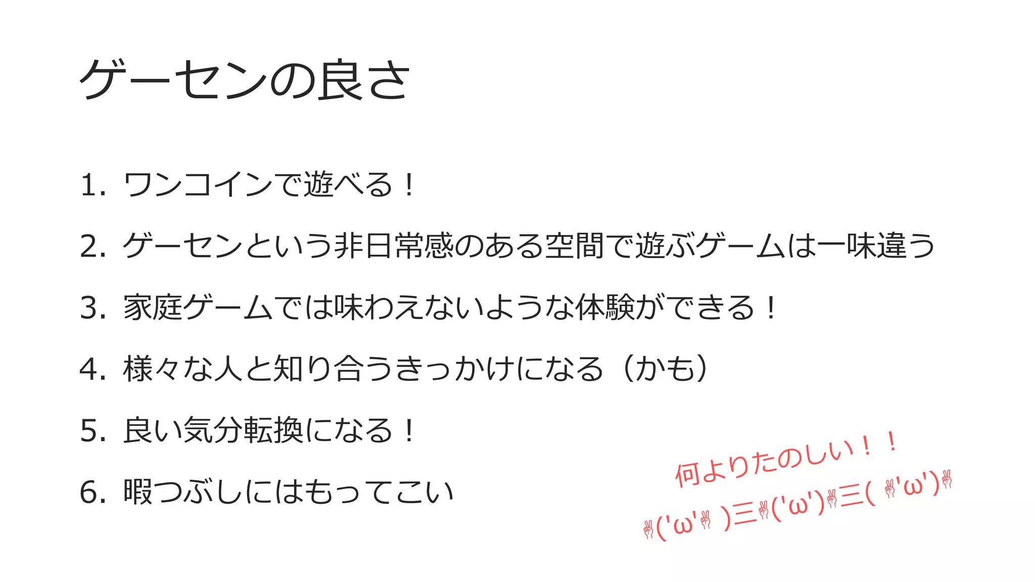 ゲーセンの良さ
1. ワンコインで遊べる！
2. ゲーセンという非日常感のある空間で遊ぶゲームは一味違う
3. 家庭ゲームでは味わえないような体験ができる！
4. 様々な人と知り合うきっかけになる（かも）
5. 良い気分転換になる！
6. 暇つぶしにはもってこい
 