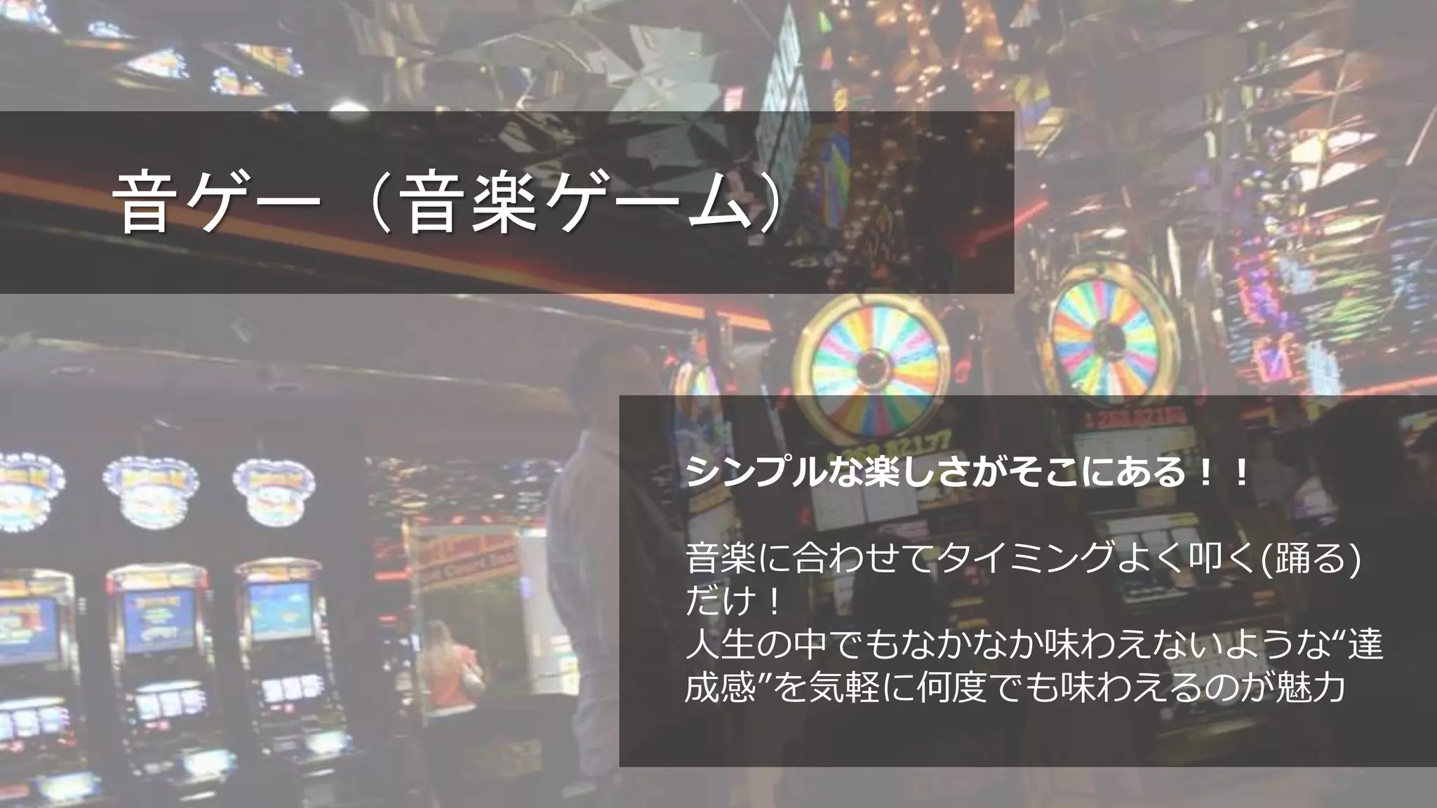 音ゲー（音楽ゲーム）
シンプルな楽しさがそこにある！！
音楽に合わせてタイミングよく叩く(踊る)
だけ！
人生の中でもなかなか味わえないような“達
成感”を気軽に何度でも味わえるのが魅力
 